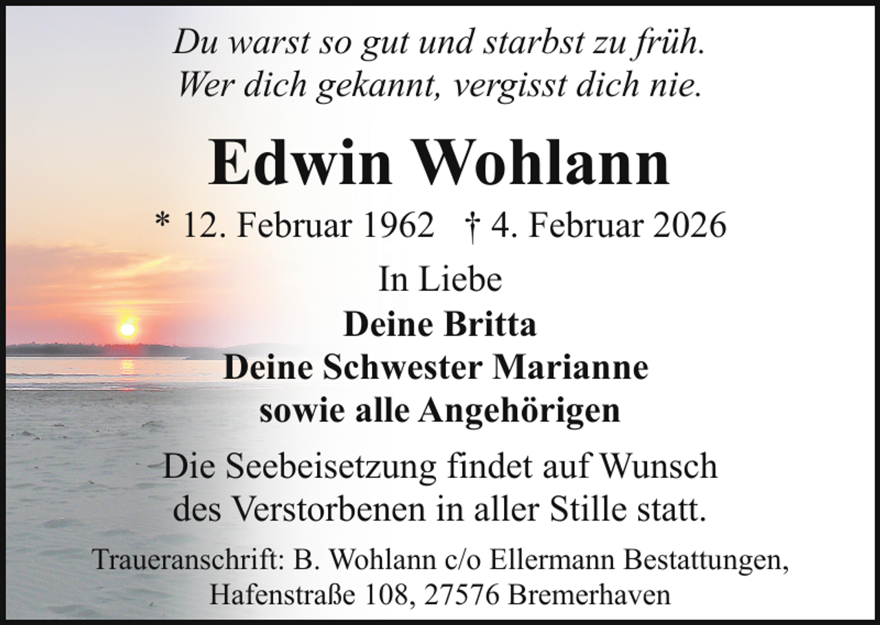 <p>Du warst so gut und starbst zu früh.<br />Wer dich gekannt, vergisst dich nie.</p><p>Edwin Wohlann</p><p>* 12. Februar 1962 † 4. Februar 2026<br />In Liebe<br />Deine Britta<br />Deine Schwester Marianne<br />sowie alle Angehörigen<br />Die Seebeisetzung findet auf Wunsch<br />des Verstorbenen in aller Stille statt.<br />Traueranschrift: B. Wohlann c/o Ellermann Bestattungen,<br />Hafenstraße 108, 27576 Bremerhaven</p>