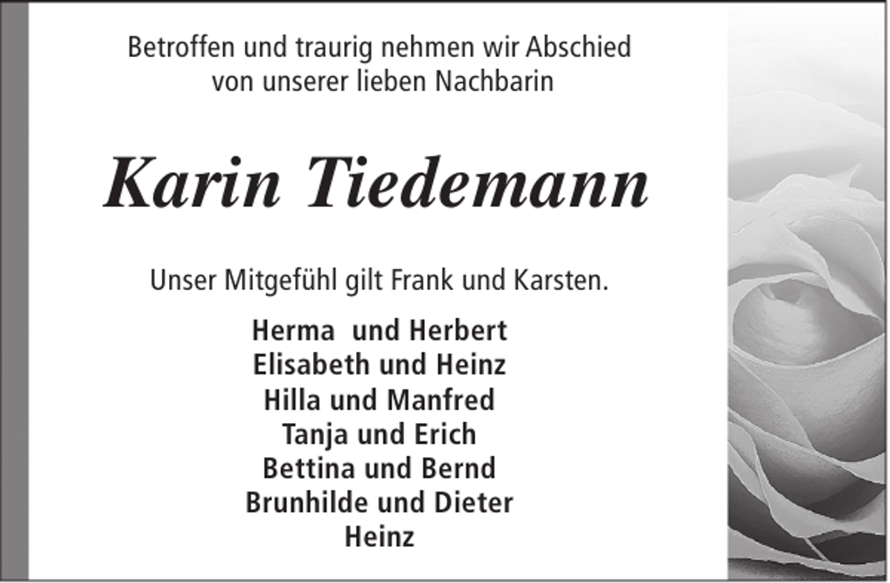 <p>Betroffen und traurig nehmen wir Abschied<br />von unserer lieben Nachbarin</p><p>Karin Tiedemann<br />Unser Mitgefühl gilt Frank und Karsten.<br />Herma und Herbert<br />Elisabeth und Heinz<br />Hilla und Manfred<br />Tanja und Erich<br />Bettina und Bernd<br />Brunhilde und Dieter<br />Heinz</p>