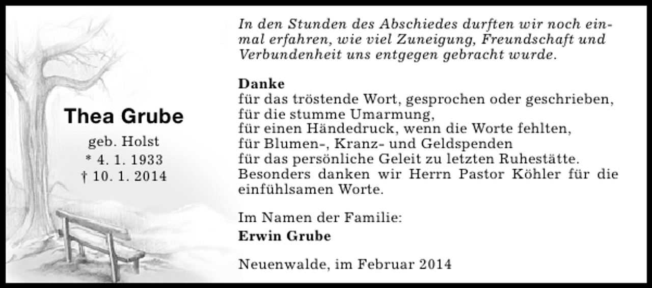 <p>In den Stunden des Abschiedes durften wir noch einmal erfahren, wie viel Zuneigung, Freundschaft und<br />Verbundenheit uns entgegen gebracht wurde.</p><p>Thea Grube<br />geb. Holst<br />* 4. 1. 1933<br />† 10. 1. 2014</p><p>Danke<br />für das tröstende Wort, gesprochen oder geschrieben,<br />für die stumme Umarmung,<br />für einen Händedruck, wenn die Worte fehlten,<br />für Blumen-, Kranz- und Geldspenden<br />für das persönliche Geleit zu letzten Ruhestätte.<br />Besonders danken wir Herrn Pastor Köhler für die<br />einfühlsamen Worte.<br />Im Namen der Familie:<br />Erwin Grube<br />Neuenwalde, im Februar 2014</p>