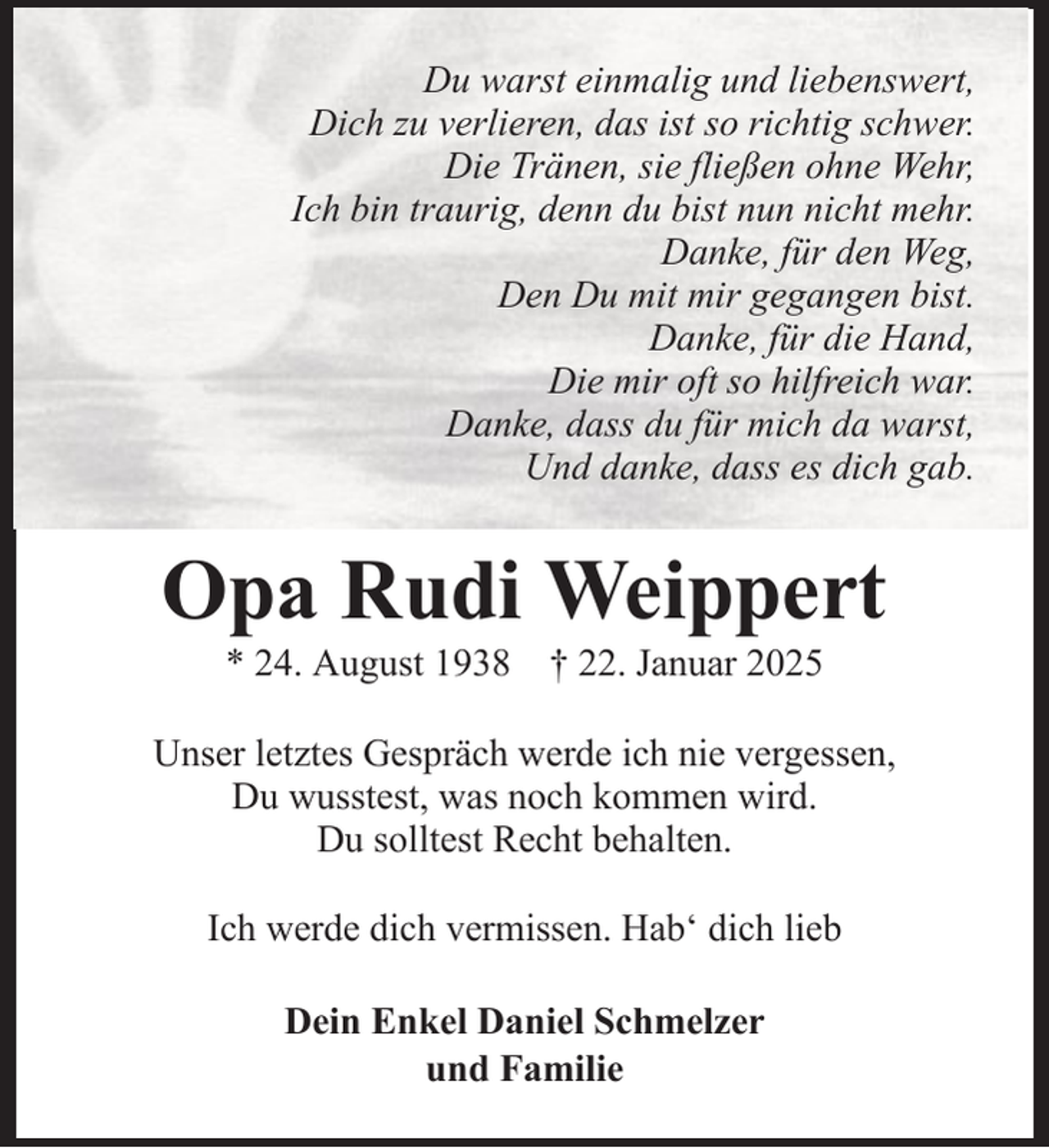 <p>Du warst einmalig und liebenswert,<br />Dich zu verlieren, das ist so richtig schwer.<br />Die Tränen, sie fließen ohne Wehr,<br />Ich bin traurig, denn du bist nun nicht mehr.<br />Danke, für den Weg,<br />Den Du mit mir gegangen bist.<br />Danke, für die Hand,<br />Die mir oft so hilfreich war.<br />Danke, dass du für mich da warst,<br />Und danke, dass es dich gab.</p><p>Opa Rudi Weippert<br />* 24. August 1938 † 22. Januar 2025<br />Unser letztes Gespräch werde ich nie vergessen,<br />Du wusstest, was noch kommen wird.<br />Du solltest Recht behalten.<br />Ich werde dich vermissen. Hab‘ dich lieb<br />Dein Enkel Daniel Schmelzer<br />und Familie</p>