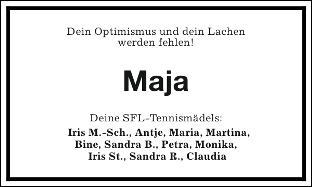 <p>Dein Optimismus und dein Lachen<br />werden fehlen!</p><p>Maja<br />Deine SFL-Tennismädels:<br />Iris M.-Sch., Antje, Maria, Martina,<br />Bine, Sandra B., Petra, Monika,<br />Iris St., Sandra R., Claudia</p>