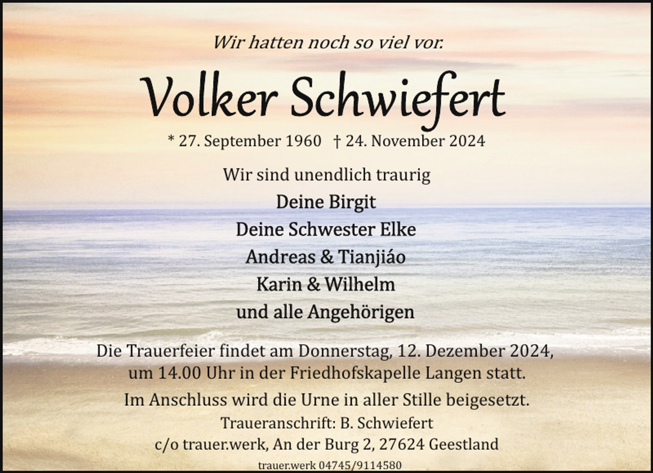 <p>Wir hatten noch so viel vor.</p>
<p>* 27. September 1960 † 24. November 2024</p>
<p>Wir sind unendlich traurig</p>
<p>Die Trauerfeier �indet am Donnerstag, 12. Dezember 2024,<br />um 14.00 Uhr in der Friedhofskapelle Langen statt.<br />Im Anschluss wird die Urne in aller Stille beigesetzt.<br />Traueranschrift: B. Schwiefert<br />c/o trauer.werk, An der Burg 2, 27624 Geestland<br />trauer.werk 04745/9114580</p>