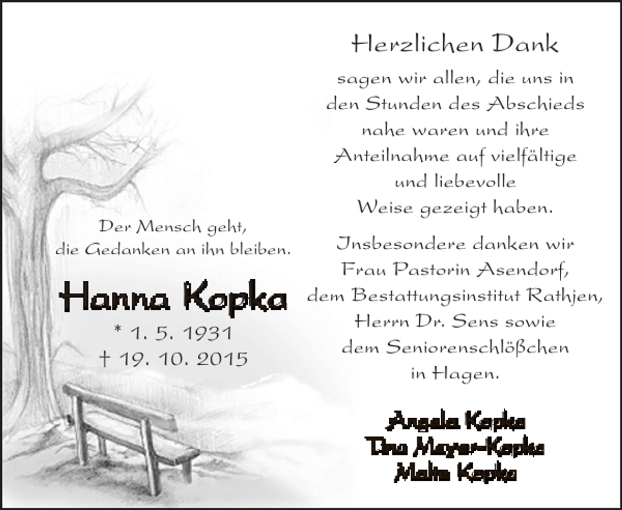 <p>Herzlichen Dank</p><p>Der Mensch geht,<br />die Gedanken an ihn bleiben.</p><p>Hanna Kopka<br />* 1. 5. 1931<br />† 19. 10. 2015</p><p>sagen wir allen, die uns in<br />den Stunden des Abschieds<br />nahe waren und ihre<br />Anteilnahme auf vielfältige<br />und liebevolle<br />Weise gezeigt haben.<br />Insbesondere danken wir<br />Frau Pastorin Asendorf,<br />dem Bestattungsinstitut Rathjen,<br />Herrn Dr. Sens sowie<br />dem Seniorenschlößchen<br />in Hagen.<br />Angela Kopka<br />Tina Meyer-Kopka<br />Malte Kopka</p>