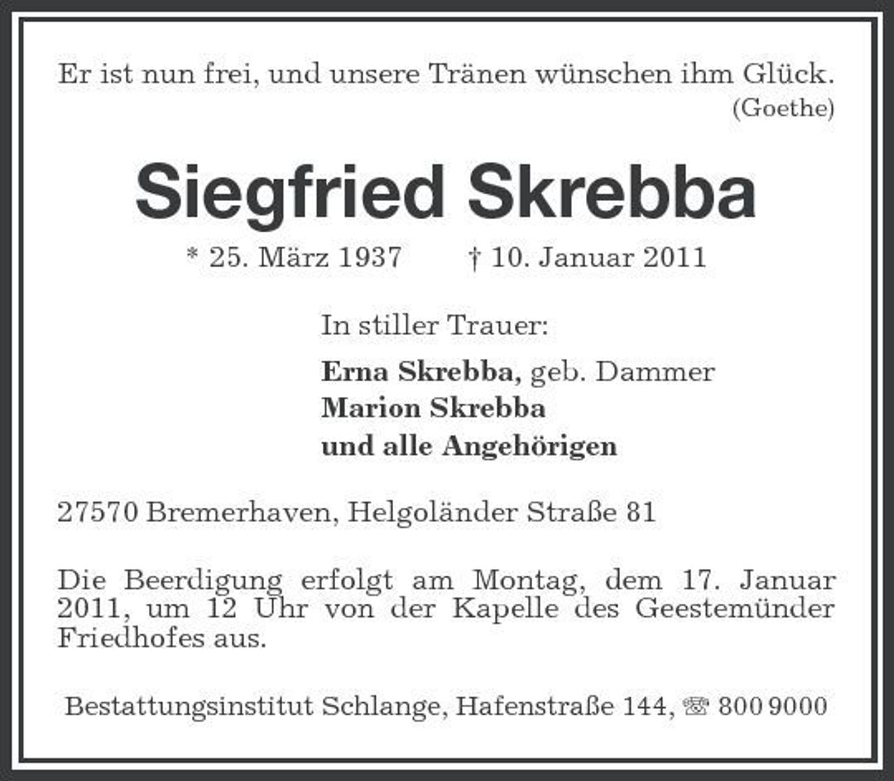 <p>Er ist nun frei, und unsere Tränen wünschen ihm Glück.<br />(Goethe)</p><p>Siegfried Skrebba<br />* 25. März 1937 † 10. Januar 2011 In stiller Trauer: Erna Skrebba, geb. Dammer Marion Skrebba und alle Angehörigen 27570 Bremerhaven, Helgoländer Straße 81 Die Beerdigung erfolgt am Montag, dem 17. Januar 2011, um 12 Uhr von der Kapelle des Geestemünder Friedhofes aus.<br />Bestattungsinstitut Schlange, Hafenstraße 144, 800 9000</p>