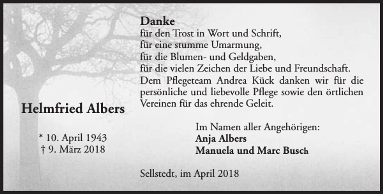 <p>Danke</p><p>Helmfried Albers<br />* 10. April 1943<br />† 9. März 2018</p><p>für den Trost in Wort und Schrift,<br />für eine stumme Umarmung,<br />für die Blumen- und Geldgaben,<br />für die vielen Zeichen der Liebe und Freundschaft.<br />Dem Pflegeteam Andrea Kück danken wir für die<br />persönliche und liebevolle Pflege sowie den örtlichen<br />Vereinen für das ehrende Geleit.<br />Im Namen aller Angehörigen:<br />Anja Albers<br />Manuela und Marc Busch<br />Sellstedt, im April 2018</p>