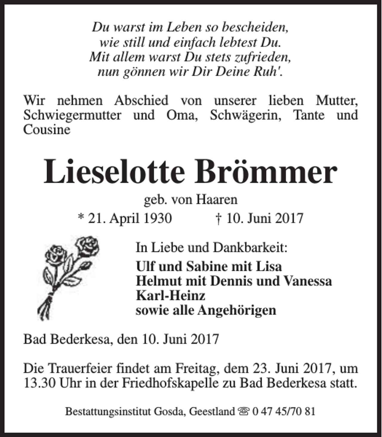 <p>Du warst im Leben so bescheiden,<br />wie still und einfach lebtest Du.<br />Mit allem warst Du stets zufrieden,<br />nun gönnen wir Dir Deine Ruh'.<br />Wir nehmen Abschied von unserer lieben Mutter,<br />Schwiegermutter und Oma, Schwägerin, Tante und<br />Cousine</p><p>Lieselotte Brömmer<br />geb. von Haaren<br />* 21. April 1930<br />† 10. Juni 2017</p><p>In Liebe und Dankbarkeit:<br />Ulf und Sabine mit Lisa<br />Helmut mit Dennis und Vanessa<br />Karl-Heinz<br />sowie alle Angehörigen<br />Bad Bederkesa, den 10. Juni 2017<br />Die Trauerfeier findet am Freitag, dem 23. Juni 2017, um<br />13.30 Uhr in der Friedhofskapelle zu Bad Bederkesa statt.<br />Bestattungsinstitut Gosda, Geestland s 0 47 45/70 81</p>