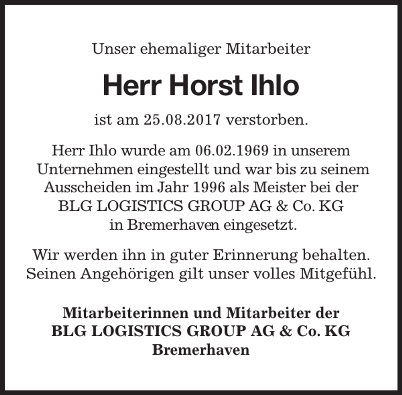 <p>Unser ehemaliger Mitarbeiter</p><p>Herr Horst Ihlo<br />ist am 25.08.2017 verstorben.<br />Herr Ihlo wurde am 06.02.1969 in unserem<br />Unternehmen eingestellt und war bis zu seinem<br />Ausscheiden im Jahr 1996 als Meister bei der<br />BLG LOGISTICS GROUP AG &amp; Co. KG<br />in Bremerhaven<br />en eingesetzt.<br />Wir werden ihn in guter Erinnerung behalten.<br />Seinen Angehörigen gilt unser volles Mitgefühl.<br />Mitarbeiterinnen und Mitarbeiter der<br />BLG LOGISTICS GROUP AG &amp; Co. KG<br />Bremerhaven</p>