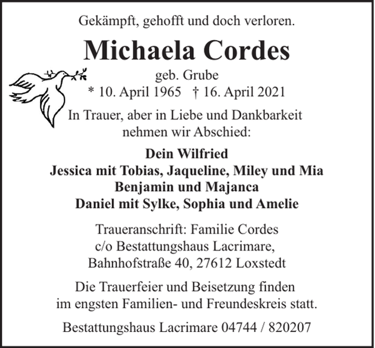 <p>Gekämpft, gehofft und doch verloren.</p><p>Michaela Cordes<br />geb. Grube<br />* 10. April 1965 † 16. April 2021</p><p>In Trauer, aber in Liebe und Dankbarkeit<br />nehmen wir Abschied:<br />Dein Wilfried<br />Jessica mit Tobias, Jaqueline, Miley und Mia<br />Benjamin und Majanca<br />Daniel mit Sylke, Sophia und Amelie<br />Traueranschrift: Familie Cordes<br />c/o Bestattungshaus Lacrimare,<br />Bahnhofstraße 40, 27612 Loxstedt<br />Die Trauerfeier und Beisetzung finden<br />im engsten Familien- und Freundeskreis statt.<br />Bestattungshaus Lacrimare 04744 / 820207</p>
