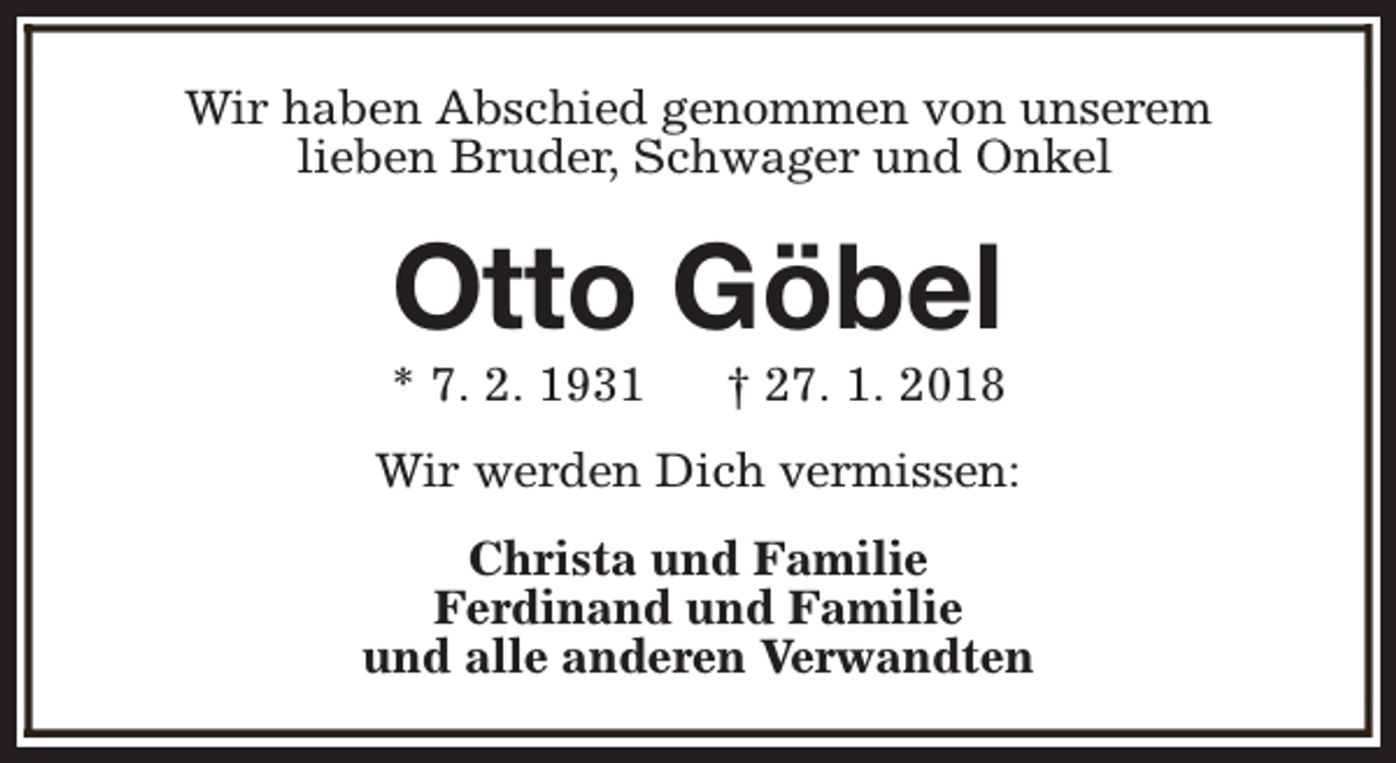 <p>Wir haben Abschied genommen von unserem<br />lieben Bruder, Schwager und Onkel</p><p>Otto Göbel</p><p>* 7. 2. 1931</p><p>† 27. 1. 2018</p><p>Wir werden Dich vermissen:<br />Christa und Familie<br />Ferdinand und Familie<br />und alle anderen Verwandten</p>