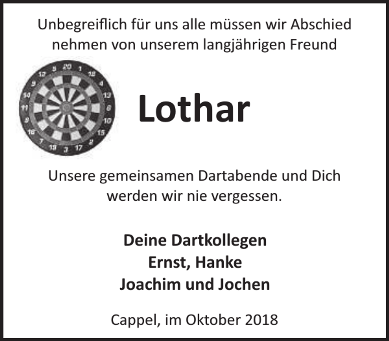 <p>Unbegreiﬂich für uns alle müssen wir Abschied<br />nehmen von unserem langjährigen Freund</p><p>Lothar<br />Unsere gemeinsamen Dartabende und Dich<br />werden wir nie vergessen.</p><p>Deine Dartkollegen<br />Ernst, Hanke<br />Joachim und Jochen<br />Cappel, im Oktober 2018</p>