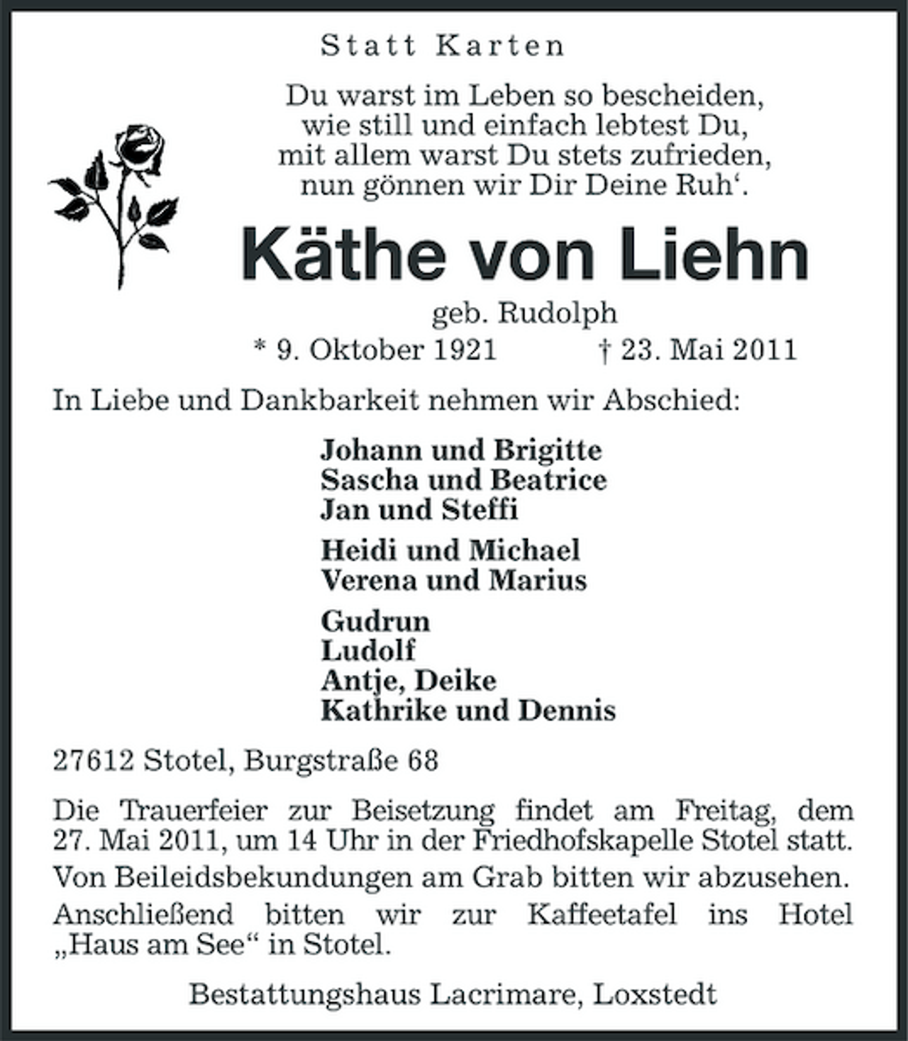 <p>Statt Karten Du warst im Leben so bescheiden, wie still und einfach lebtest Du, mit allem warst Du stets zufrieden, nun gönnen wir Dir Deine Ruh‘.</p><p>Käthe von Liehn<br />geb. Rudolph * 9. Oktober 1921 † 23. Mai 2011 In Liebe und Dankbarkeit nehmen wir Abschied: Johann und Brigitte Sascha und Beatrice Jan und Steffi Heidi und Michael Verena und Marius Gudrun Ludolf Antje, Deike Kathrike und Dennis 27612 Stotel, Burgstraße 68 Die Trauerfeier zur Beisetzung findet am Freitag, dem 27. Mai 2011, um 14 Uhr in der Friedhofskapelle Stotel statt. Von Beileidsbekundungen am Grab bitten wir abzusehen. Anschließend bitten wir zur Kaffeetafel ins Hotel „Haus am See“ in Stotel. Bestattungshaus Lacrimare, Loxstedt</p>