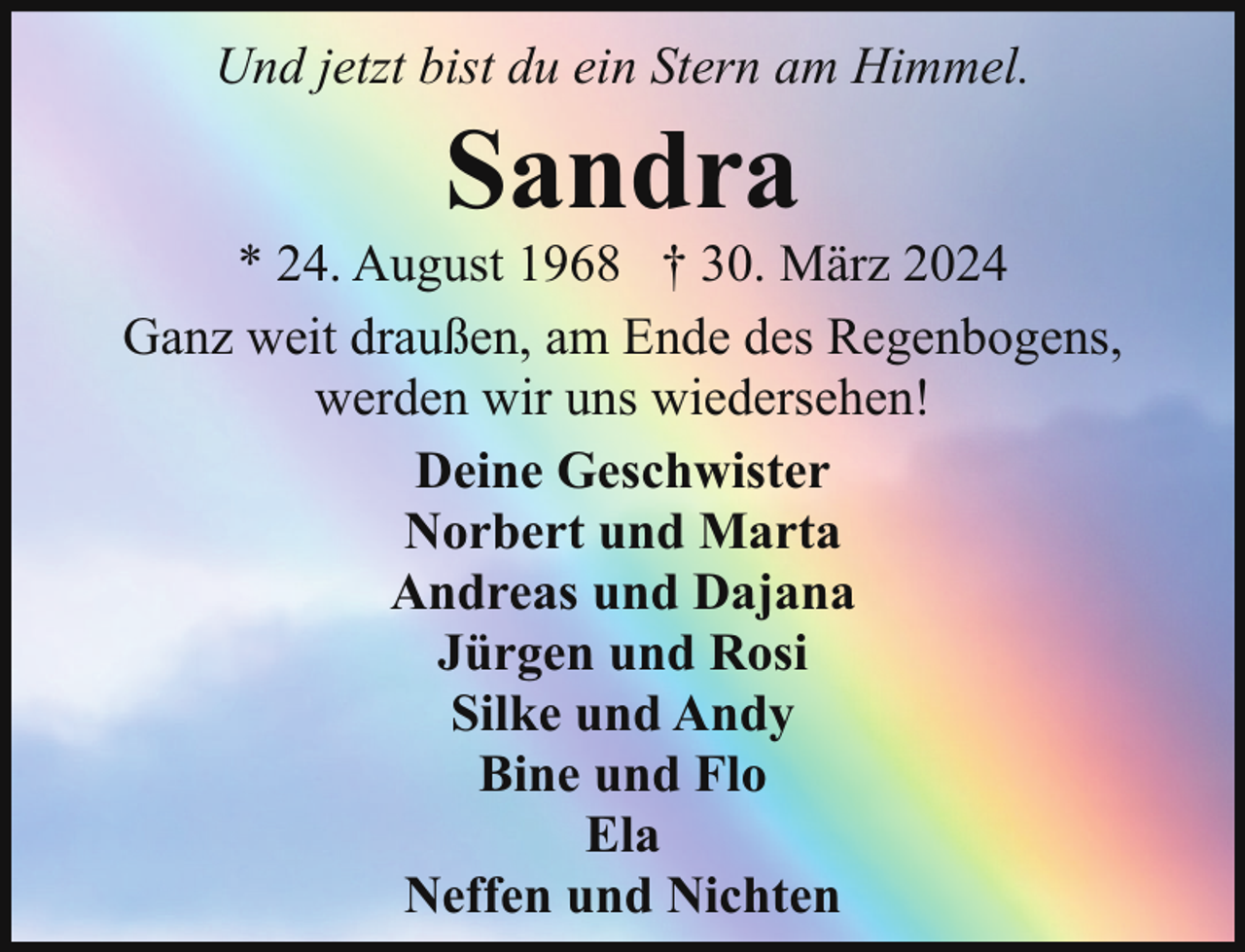 <p>Und jetzt bist du ein Stern am Himmel.</p><p>Sandra</p><p>* 24. August 1968 † 30. März 2024<br />Ganz weit draußen, am Ende des Regenbogens,<br />werden wir uns wiedersehen!<br />Deine Geschwister<br />Norbert und Marta<br />Andreas und Dajana<br />Jürgen und Rosi<br />Silke und Andy<br />Bine und Flo<br />Ela<br />Neffen und Nichten</p>