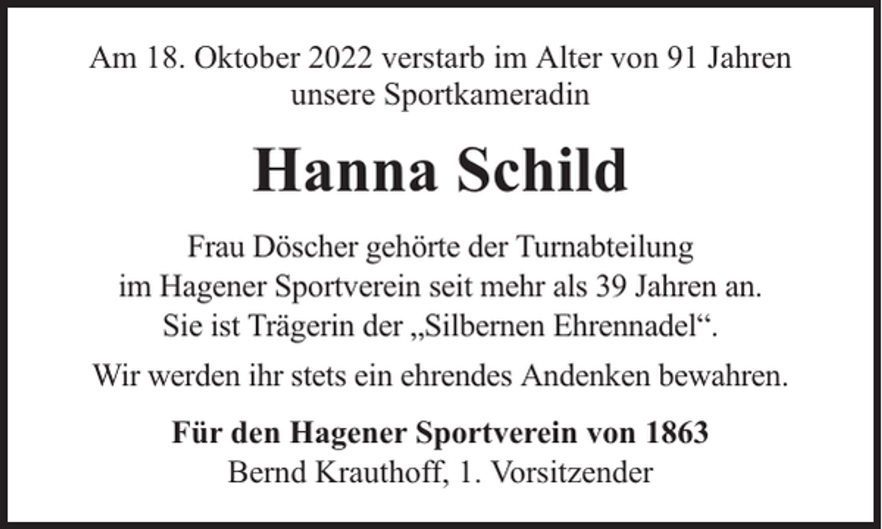 <p>Am 18. Oktober 2022 verstarb im Alter von 91 Jahren<br />unsere Sportkameradin</p><p>Hanna Schild<br />Frau Döscher gehörte der Turnabteilung<br />im Hagener Sportverein seit mehr als 39 Jahren an.<br />Sie ist Trägerin der „Silbernen Ehrennadel“.<br />Wir werden ihr stets ein ehrendes Andenken bewahren.<br />Für den Hagener Sportverein von 1863<br />Bernd Krauthoff, 1. Vorsitzender</p>