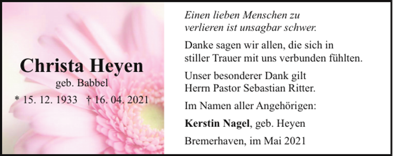<p>Einen lieben Menschen zu<br />verlieren ist unsagbar schwer.</p><p>Christa Heyen<br />geb. Babbel</p><p>* 15. 12. 1933 † 16. 04. 2021</p><p>Danke sagen wir allen, die sich in<br />stiller Trauer mit uns verbunden fühlten.<br />Unser besonderer Dank gilt<br />Herrn Pastor Sebastian Ritter.<br />Im Namen aller Angehörigen:<br />Kerstin Nagel, geb. Heyen<br />Bremerhaven, im Mai 2021</p>