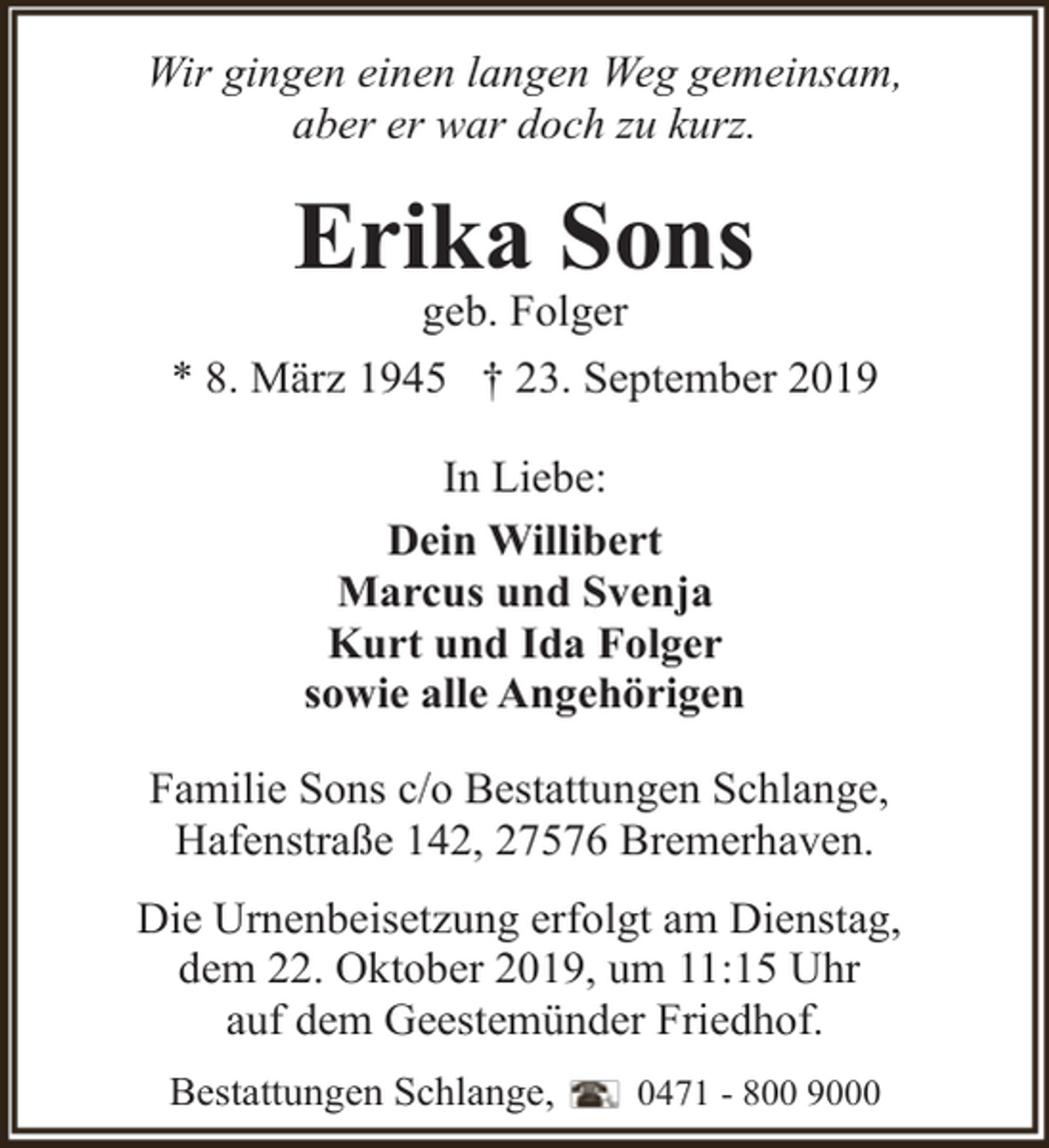 <p>Wir gingen einen langen Weg gemeinsam,<br />aber er war doch zu kurz.</p><p>Erika Sons<br />geb. Folger</p><p>* 8. März 1945 † 23. September 2019<br />In Liebe:<br />Dein Willibert<br />Marcus und Svenja<br />Kurt und Ida Folger<br />sowie alle Angehörigen<br />Familie Sons c/o Bestattungen Schlange,<br />Hafenstraße 142, 27576 Bremerhaven.<br />Die Urnenbeisetzung erfolgt am Dienstag,<br />dem 22. Oktober 2019, um 11:15 Uhr<br />auf dem Geestemünder Friedhof.<br />Bestattungen Schlange,</p><p>0471 - 800 9000</p>
