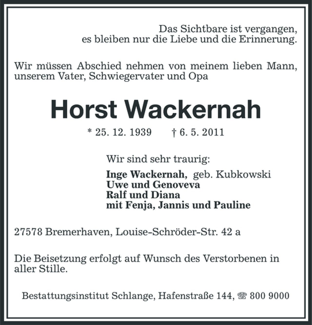 <p>Das Sichtbare ist vergangen, es bleiben nur die Liebe und die Erinnerung. Wir müssen Abschied nehmen von meinem lieben Mann, unserem Vater, Schwiegervater und Opa</p><p>Horst Wackernah<br />* 25. 12. 1939 † 6. 5. 2011 Wir sind sehr traurig: Inge Wackernah, geb. Kubkowski Uwe und Genoveva Ralf und Diana mit Fenja, Jannis und Pauline 27578 Bremerhaven, Louise-Schröder-Str. 42 a Die Beisetzung erfolgt auf Wunsch des Verstorbenen in aller Stille.<br />Bestattungsinstitut Schlange, Hafenstraße 144, 800 9000</p>