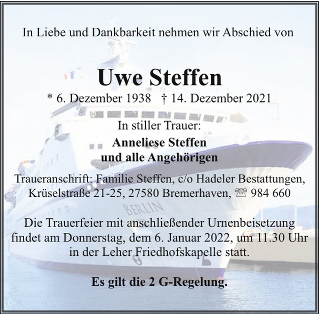 <p>In Liebe und Dankbarkeit nehmen wir Abschied von</p><p>Uwe Steffen</p><p>* 6. Dezember 1938 † 14. Dezember 2021<br />In stiller Trauer:<br />Anneliese Steffen<br />und alle Angehörigen<br />Traueranschrift: Familie Steffen, c/o Hadeler Bestattungen,<br />Krüselstraße 21-25, 27580 Bremerhaven, ' 984 660</p><p>Die Trauerfeier mit anschließender Urnenbeisetzung<br />findet am Donnerstag, dem 6. Januar 2022, um 11.30 Uhr<br />in der Leher Friedhofskapelle statt.<br />Es gilt die 2 G-Regelung.</p>