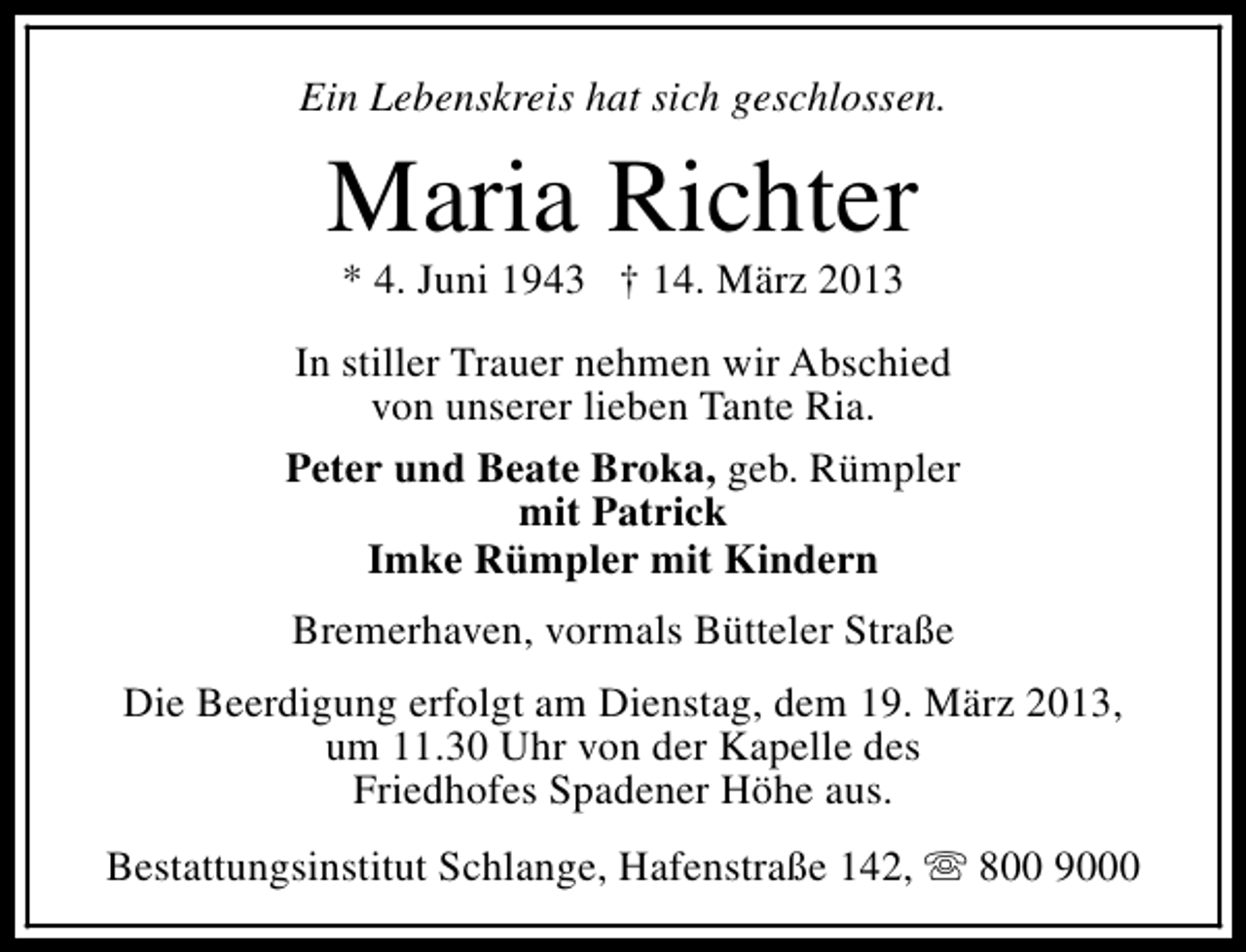 <p>Ein Lebenskreis hat sich geschlossen.</p><p>Maria Richter<br />* 4. Juni 1943 † 14. März 2013</p><p>In stiller Trauer nehmen wir Abschied<br />von unserer lieben Tante Ria.<br />Peter und Beate Broka, geb. Rümpler<br />mit Patrick<br />Imke Rümpler mit Kindern<br />Bremerhaven, vormals Bütteler Straße<br />Die Beerdigung erfolgt am Dienstag, dem 19. März 2013,<br />um 11.30 Uhr von der Kapelle des<br />Friedhofes Spadener Höhe aus.<br />Bestattungsinstitut Schlange, Hafenstraße 142, s 800 9000</p>