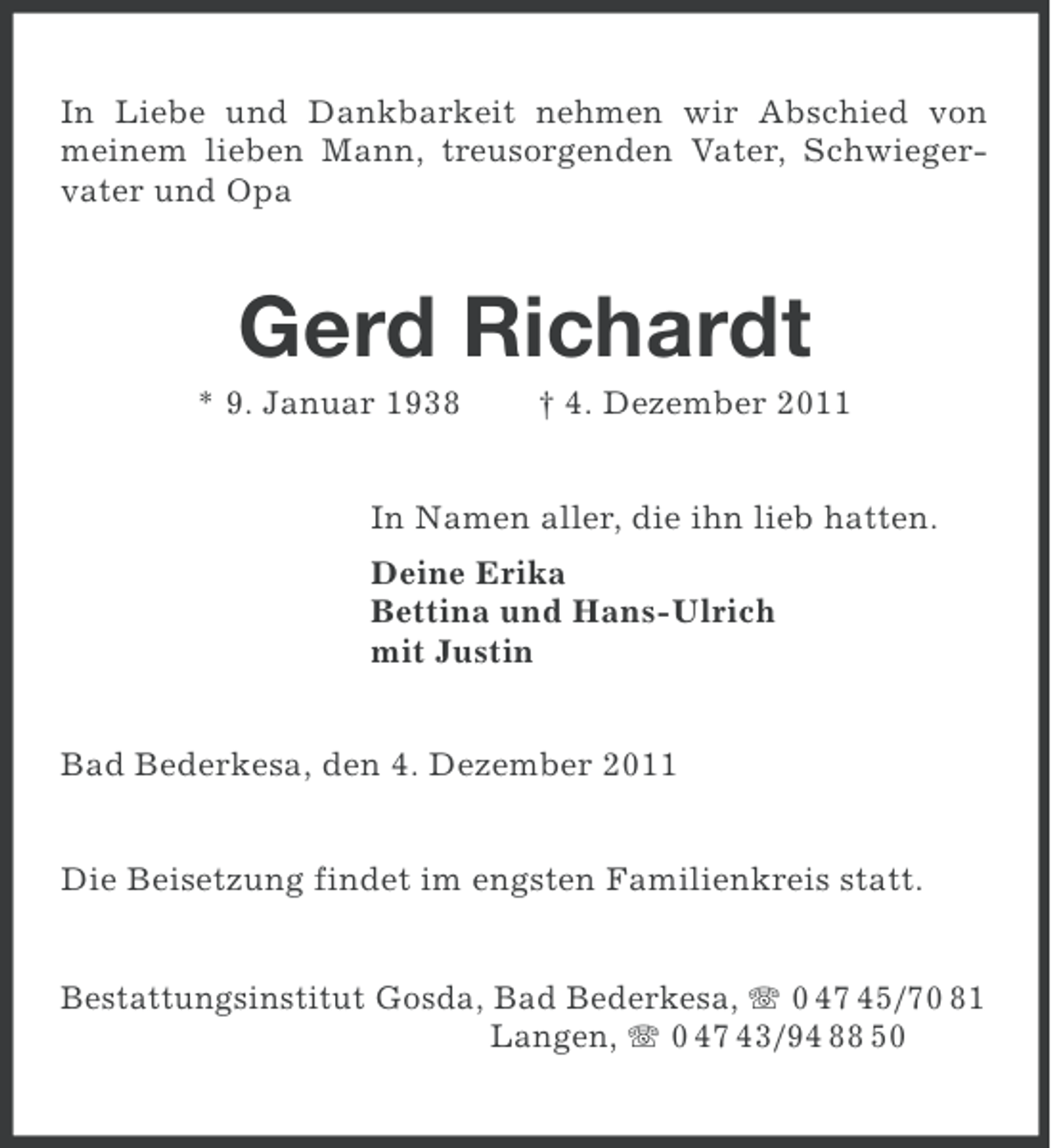 <p>In Liebe und Dankbarkeit nehmen wir Abschied von<br />meinem lieben Mann, treusorgenden Vater, Schwiegervater und Opa</p><p>Gerd Richardt<br />* 9. Januar 1938</p><p>† 4. Dezember 2011</p><p>In Namen aller, die ihn lieb hatten.<br />Deine Erika<br />Bettina und Hans-Ulrich<br />mit Justin<br />Bad Bederkesa, den 4. Dezember 2011<br />Die Beisetzung findet im engsten Familienkreis statt.<br />Bestattungsinstitut Gosda, Bad Bederkesa, 0 47 45/70 81<br />Langen, 0 47 43/94 88 50</p>