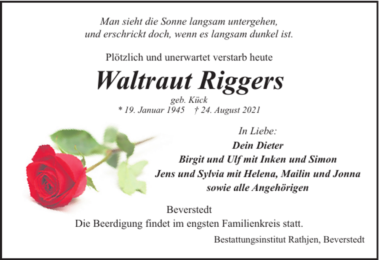 <p>Man sieht die Sonne langsam untergehen,<br />und erschrickt doch, wenn es langsam dunkel ist.<br />Plötzlich und unerwartet verstarb heute</p><p>Waltraut Riggers<br />geb. Kück<br />* 19. Januar 1945 † 24. August 2021</p><p>In Liebe:<br />Dein Dieter<br />Birgit und Ulf mit Inken und Simon<br />Jens und Sylvia mit Helena, Mailin und Jonna<br />sowie alle Angehörigen<br />Beverstedt<br />Die Beerdigung findet im engsten Familienkreis statt.<br />Bestattungsinstitut Rathjen, Beverstedt</p>