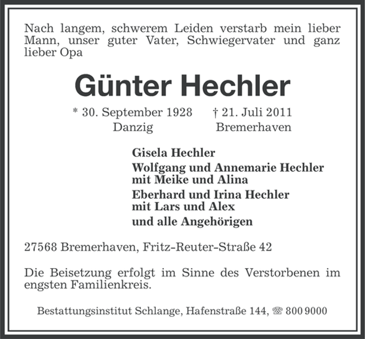 <p>Nach langem, schwerem Leiden verstarb mein lieber<br />Mann, unser guter Vater, Schwiegervater und ganz<br />lieber Opa</p><p>Günter Hechler<br />* 30. September 1928<br />Danzig</p><p>† 21. Juli 2011<br />Bremerhaven</p><p>Gisela Hechler<br />Wolfgang und Annemarie Hechler<br />mit Meike und Alina<br />Eberhard und Irina Hechler<br />mit Lars und Alex<br />und alle Angehörigen<br />27568 Bremerhaven, Fritz-Reuter-Straße 42<br />Die Beisetzung erfolgt im Sinne des Verstorbenen im<br />engsten Familienkreis.<br />Bestattungsinstitut Schlange, Hafenstraße 144, 800 9000</p>