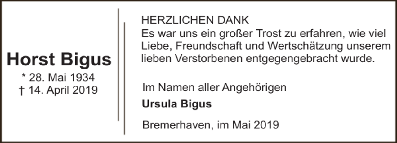 <p>Horst Bigus<br />* 28. Mai 1934<br />† 14. April 2019</p><p>HERZLICHEN DANK<br />Es war uns ein großer Trost zu erfahren, wie viel<br />Liebe, Freundschaft und Wertschätzung unserem<br />lieben Verstorbenen entgegengebracht wurde.<br />Im Namen aller Angehörigen<br />Ursula Bigus<br />Bremerhaven, im Mai 2019</p>