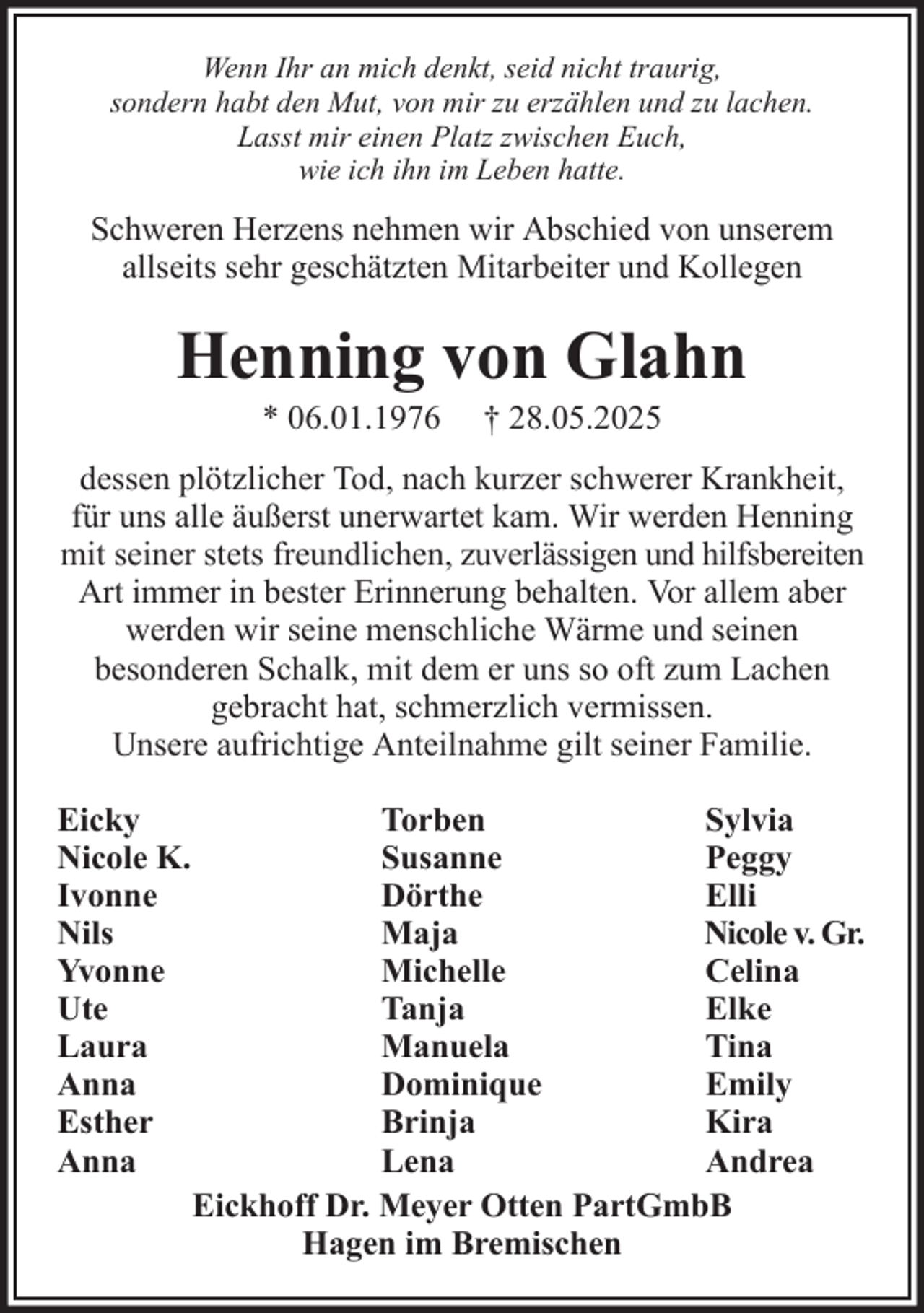 <p>Wenn Ihr an mich denkt, seid nicht traurig,<br />sondern habt den Mut, von mir zu erzählen und zu lachen.<br />Lasst mir einen Platz zwischen Euch,<br />wie ich ihn im Leben hatte.</p><p>Schweren Herzens nehmen wir Abschied von unserem<br />allseits sehr geschätzten Mitarbeiter und Kollegen</p><p>Henning von Glahn<br />* 06.01.1976</p><p>† 28.05.2025</p><p>dessen plötzlicher Tod, nach kurzer schwerer Krankheit,<br />für uns alle äußerst unerwartet kam. Wir werden Henning<br />mit seiner stets freundlichen, zuverlässigen und hilfsbereiten<br />Art immer in bester Erinnerung behalten. Vor allem aber<br />werden wir seine menschliche Wärme und seinen<br />besonderen Schalk, mit dem er uns so oft zum Lachen<br />gebracht hat, schmerzlich vermissen.<br />Unsere aufrichtige Anteilnahme gilt seiner Familie.<br />Eicky<br />Nicole K.<br />Ivonne<br />Nils<br />Yvonne<br />Ute<br />Laura<br />Anna<br />Esther<br />Anna</p><p>Torben<br />Sylvia<br />Susanne<br />Peggy<br />Dörthe<br />Elli<br />Maja<br />Nicole v. Gr.<br />Michelle<br />Celina<br />Tanja<br />Elke<br />Manuela<br />Tina<br />Dominique<br />Emily<br />Brinja<br />Kira<br />Lena<br />Andrea<br />Eickhoff Dr. Meyer Otten PartGmbB<br />Hagen im Bremischen</p>