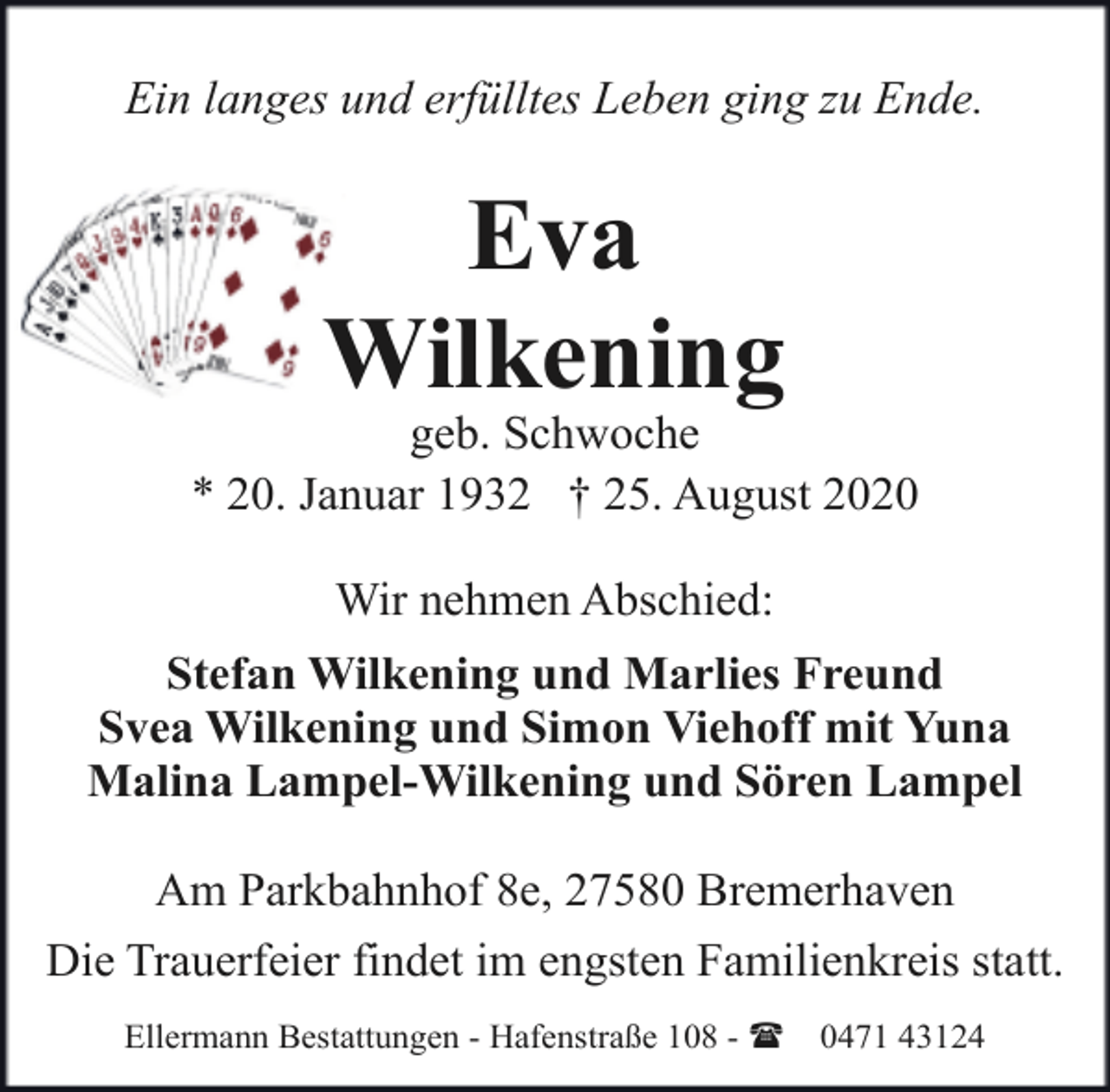 <p>Ein langes und erfülltes Leben ging zu Ende.</p><p>Eva<br />Wilkening</p><p>geb. Schwoche<br />* 20. Januar 1932 † 25. August 2020<br />Wir nehmen Abschied:<br />Stefan Wilkening und Marlies Freund<br />Svea Wilkening und Simon Viehoff mit Yuna<br />Malina Lampel-Wilkening und Sören Lampel<br />Am Parkbahnhof 8e, 27580 Bremerhaven<br />Die Trauerfeier findet im engsten Familienkreis statt.<br />Ellermann Bestattungen - Hafenstraße 108 - (</p><p>0471 43124</p>