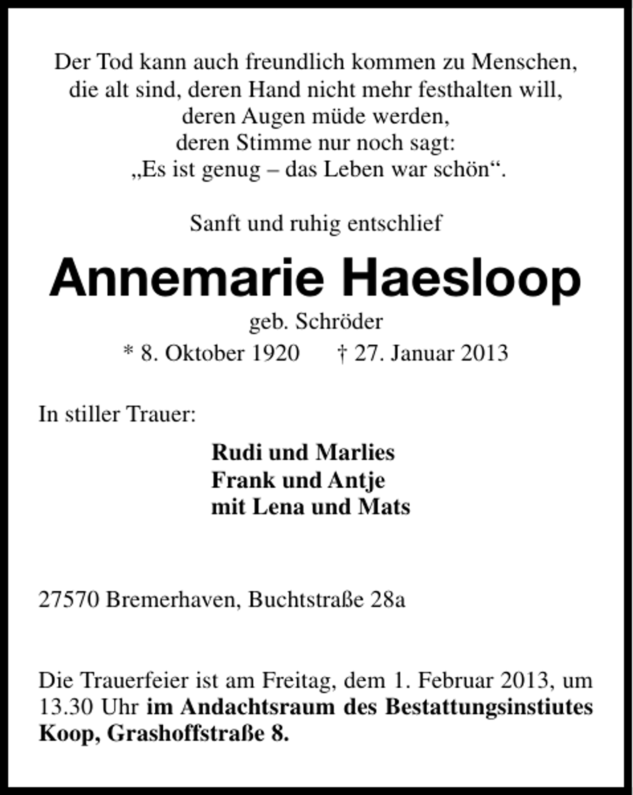 <p>Der Tod kann auch freundlich kommen zu Menschen,<br />die alt sind, deren Hand nicht mehr festhalten will,<br />deren Augen müde werden,<br />deren Stimme nur noch sagt:<br />„Es ist genug – das Leben war schön“.<br />Sanft und ruhig entschlief</p><p>Annemarie Haesloop<br />geb. Schröder<br />* 8. Oktober 1920 † 27. Januar 2013</p><p>In stiller Trauer:<br />Rudi und Marlies<br />Frank und Antje<br />mit Lena und Mats<br />27570 Bremerhaven, Buchtstraße 28a<br />Die Trauerfeier ist am Freitag, dem 1. Februar 2013, um<br />13.30 Uhr im Andachtsraum des Bestattungsinstiutes<br />Koop, Grashoffstraße 8.</p>