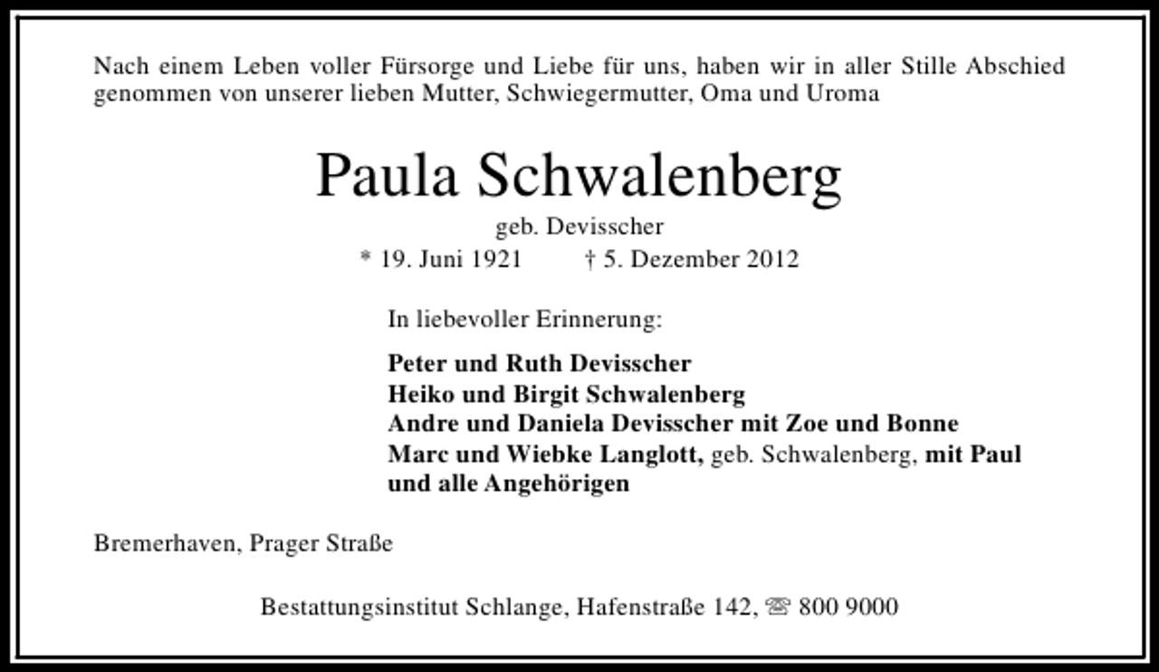 <p>Nach einem Leben voller Fürsorge und Liebe für uns, haben wir in aller Stille Abschied<br />genommen von unserer lieben Mutter, Schwiegermutter, Oma und Uroma</p><p>Paula Schwalenberg<br />geb. Devisscher<br />* 19. Juni 1921<br />† 5. Dezember 2012<br />In liebevoller Erinnerung:<br />Peter und Ruth Devisscher<br />Heiko und Birgit Schwalenberg<br />Andre und Daniela Devisscher mit Zoe und Bonne<br />Marc und Wiebke Langlott, geb. Schwalenberg, mit Paul<br />und alle Angehörigen<br />Bremerhaven, Prager Straße<br />Bestattungsinstitut Schlange, Hafenstraße 142, s 800 9000</p>