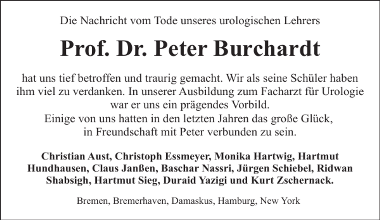 <p>Die Nachricht vom Tode unseres urologischen Lehrers</p><p>Prof. Dr. Peter Burchardt<br />hat uns tief betroffen und traurig gemacht. Wir als seine Schüler haben<br />ihm viel zu verdanken. In unserer Ausbildung zum Facharzt für Urologie<br />war er uns ein prägendes Vorbild.<br />Einige von uns hatten in den letzten Jahren das große Glück,<br />in Freundschaft mit Peter verbunden zu sein.<br />Christian Aust, Christoph Essmeyer, Monika Hartwig, Hartmut<br />Hundhausen, Claus Janßen, Baschar Nassri, Jürgen Schiebel, Ridwan<br />Shabsigh, Hartmut Sieg, Duraid Yazigi und Kurt Zschernack.<br />Bremen, Bremerhaven, Damaskus, Hamburg, New York</p>
