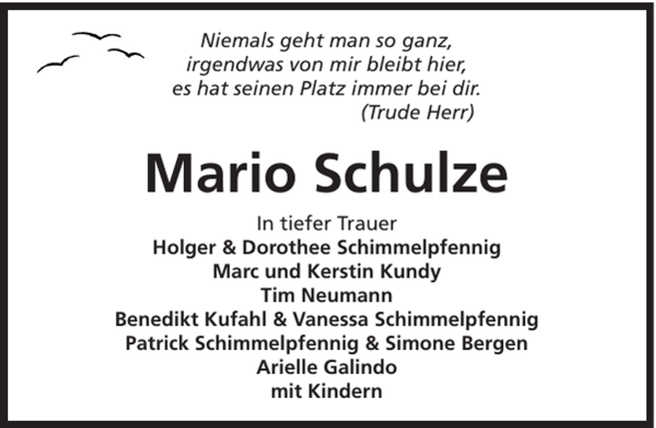 <p>Niemals geht man so ganz,<br />irgendwas von mir bleibt hier,<br />es hat seinen Platz immer bei dir.<br />(Trude Herr)</p><p>Mario Schulze<br />In tiefer Trauer<br />Holger &amp; Dorothee Schimmelpfennig<br />Marc und Kerstin Kundy<br />Tim Neumann<br />Benedikt Kufahl &amp; Vanessa Schimmelpfennig<br />Patrick Schimmelpfennig &amp; Simone Bergen<br />Arielle Galindo<br />mit Kindern</p>