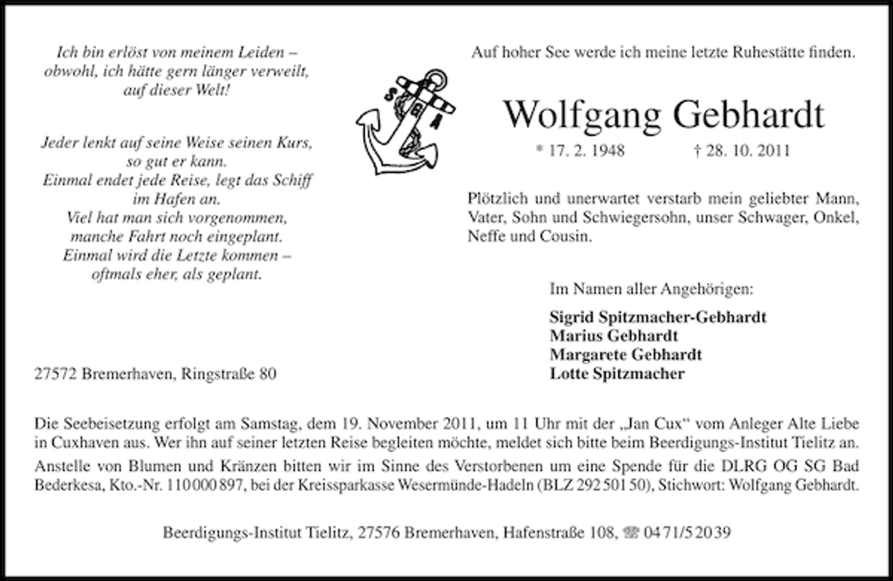 <p>Ich bin erlöst von meinem Leiden –<br />obwohl, ich hätte gern länger verweilt,<br />auf dieser Welt!<br />Jeder lenkt auf seine Weise seinen Kurs,<br />so gut er kann.<br />Einmal endet jede Reise, legt das Schiff<br />im Hafen an.<br />Viel hat man sich vorgenommen,<br />manche Fahrt noch eingeplant.<br />Einmal wird die Letzte kommen –<br />oftmals eher, als geplant.</p><p>27572 Bremerhaven, Ringstraße 80</p><p>Auf hoher See werde ich meine letzte Ruhestätte ﬁnden.</p><p>Wolfgang Gebhardt<br />* 17. 2. 1948</p><p>† 28. 10. 2011</p><p>Plötzlich und unerwartet verstarb mein geliebter Mann,<br />Vater, Sohn und Schwiegersohn, unser Schwager, Onkel,<br />Neffe und Cousin.<br />Im Namen aller Angehörigen:<br />Sigrid Spitzmacher-Gebhardt<br />Marius Gebhardt<br />Margarete Gebhardt<br />Lotte Spitzmacher</p><p>Die Seebeisetzung erfolgt am Samstag, dem 19. November 2011, um 11 Uhr mit der „Jan Cux“ vom Anleger Alte Liebe<br />in Cuxhaven aus. Wer ihn auf seiner letzten Reise begleiten möchte, meldet sich bitte beim Beerdigungs-Institut Tielitz an.<br />Anstelle von Blumen und Kränzen bitten wir im Sinne des Verstorbenen um eine Spende für die DLRG OG SG Bad<br />Bederkesa, Kto.-Nr. 1100 897, bei der Kreissparkasse Wesermünde-Hadeln (BLZ 292 501 50), Stichwort: Wolfgang Gebhardt.<br />Beerdigungs-Institut Tielitz, 27576 Bremerhaven, Hafenstraße 108, 04 71/5 20 39</p>