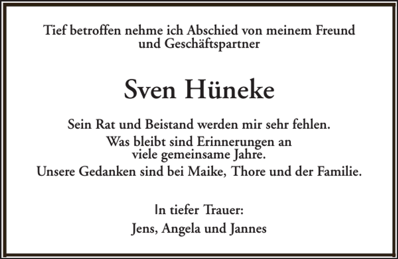<p>Tief betroffen nehme ich Abschied von meinem Freund<br />und Geschäftspartner</p><p>Sven Hüneke<br />Sein Rat und Beistand werden mir sehr fehlen.<br />Was bleibt sind Erinnerungen an<br />viele gemeinsame Jahre.<br />Unsere Gedanken sind bei Maike, Thore und der Familie.<br />In tiefer Trauer:<br />Jens, Angela und Jannes</p>