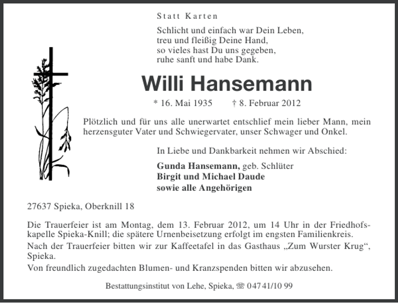 <p>Statt Karten</p><p>Schlicht und einfach war Dein Leben,<br />treu und fleißig Deine Hand,<br />so vieles hast Du uns gegeben,<br />ruhe sanft und habe Dank.</p><p>Willi Hansemann<br />* 16. Mai 1935</p><p>† 8. Februar 2012</p><p>Plötzlich und für uns alle unerwartet entschlief mein lieber Mann, mein<br />herzensguter Vater und Schwiegervater, unser Schwager und Onkel.<br />In Liebe und Dankbarkeit nehmen wir Abschied:<br />Gunda Hansemann, geb. Schlüter<br />Birgit und Michael Daude<br />sowie alle Angehörigen<br />27637 Spieka, Oberknill 18<br />Die Trauerfeier ist am Montag, dem 13. Februar 2012, um 14 Uhr in der Friedhofskapelle Spieka-Knill; die spätere Urnenbeisetzung erfolgt im engsten Familienkreis.<br />Nach der Trauerfeier bitten wir zur Kaffeetafel in das Gasthaus „Zum Wurster Krug“,<br />Spieka.<br />Von freundlich zugedachten Blumen- und Kranzspenden bitten wir abzusehen.<br />Bestattungsinstitut von Lehe, Spieka, 0 47 41/10 99</p>
