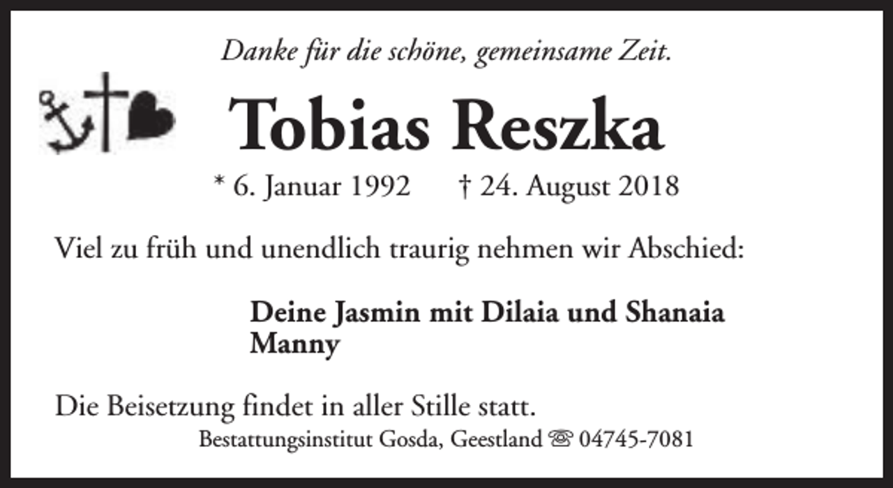 <p>Danke für die schöne, gemeinsame Zeit.</p><p>Tobias Reszka</p><p>* 6. Januar 1992</p><p>† 24. August 2018</p><p>Viel zu früh und unendlich traurig nehmen wir Abschied:<br />Deine Jasmin mit Dilaia und Shanaia<br />Manny<br />Die Beisetzung findet in aller Stille statt.</p><p>Bestattungsinstitut Gosda, Geestland s 04745-7081</p>
