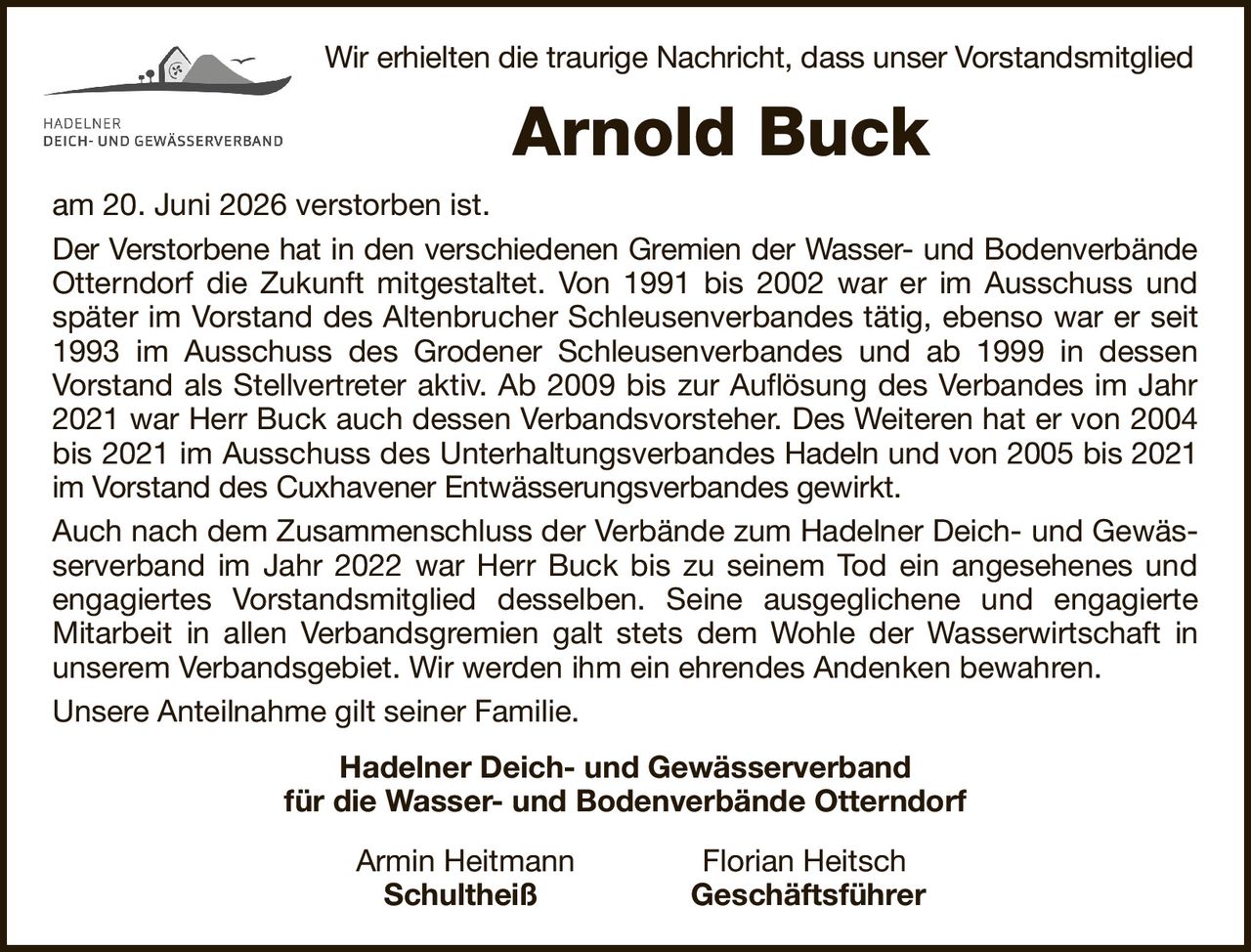 Wir erhielten die traurige Nachricht, dass unser VorstandsmitgliedArnold Buckam 20. Juni 2026 verstorben ist.Der Verstorbene hat in den verschiedenen Gremien der Wasser- und BodenverbändeOtterndorf die Zukunft mitgestaltet. Von 1991 bis 2002 war er im Ausschuss und später im Vorstand des Altenbrucher Schleusenverbandes tätig, ebenso war er seit 1993 im Ausschuss des Grodener Schleusenverbandes und ab 1999 in dessenVorstand als Stellvertreter aktiv. Ab 2009 bis zur Auflösung des Verbandes im Jahr 2021 war Herr Buck auch dessen Verbandsvorsteher. Des Weiteren hat er von 2004 bis 2021 im Ausschuss des UnterhaltungsverbandesHadeln und von 2005 bis 2021 im Vorstand des Cuxhavener Entwässerungsverbandes gewirkt.Auch nach dem Zusammenschluss der Verbände zum Hadelner Deich- und Gewässerverband im Jahr 2022 war Herr Buck bis zu seinem Tod ein angesehenes und engagiertes Vorstandsmitglied desselben. Seine ausgeglichene und engagierteMitarbeit in allen Verbandsgremien galt stets dem Wohle der Wasserwirtschaft in unserem Verbandsgebiet. Wir werden ihm ein ehrendes Andenken bewahren.Unsere Anteilnahme gilt seiner Familie.Hadelner Deich- und Gewässerverbandfür die Wasser- und Bodenverbände OtterndorfArmin HeitmannFlorian HeitschSchultheißGeschäftsführer