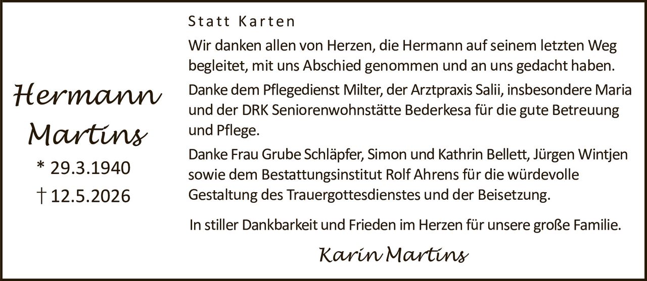 <p><strong>Hermann Martins</strong></p><p>* 29.3.1940</p><p>† 12.5.2026</p><p><strong>Statt Karten</strong></p><p>Wir danken allen von Herzen, die Hermann auf seinem letzten Weg begleitet, mit uns Abschied genommen und an uns gedacht haben.</p><p>Danke dem Pflegedienst Milter, der Arztpraxis Salii, insbesondere Maria und der DRK Seniorenwohnstätte Bederkesa für die gute Betreuung und Pflege.</p><p>Danke Frau Grube Schläpfer, Simon und Kathrin Bellett, Jürgen Wintjen sowie dem Bestattungsinstitut Rolf Ahrens für die würdevolle Gestaltung des Trauergottesdienstes und der Beisetzung.</p><p>In stiller Dankbarkeit und Frieden im Herzen für unsere große Familie.</p><p><i>Karin Martins</i></p>