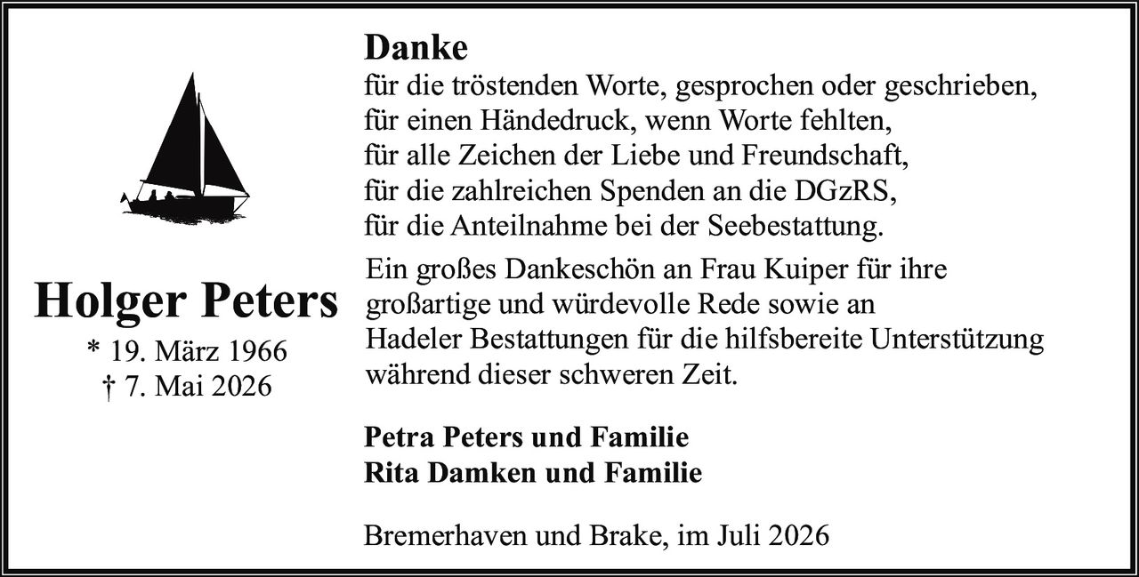 <p><strong>Holger Peters</strong><br>
* 19. März 1966<br>
† 7. Mai 2026</p>

<p><strong>Danke</strong></p>

<p>für die tröstenden Worte, gesprochen oder geschrieben,<br>
für einen Händedruck, wenn Worte fehlten,<br>
für alle Zeichen der Liebe und Freundschaft,<br>
für die zahlreichen Spenden an die DGzRS,<br>
für die Anteilnahme bei der Seebestattung.</p>

<p>Ein großes Dankeschön an Frau Kuiper für ihre großartige und würdevolle Rede sowie an Hadeler Bestattungen für die hilfsbereite Unterstützung während dieser schweren Zeit.</p>

<p><strong>Petra Peters und Familie<br>
Rita Damken und Familie</strong></p>

<p>Bremerhaven und Brake, im Juli 2026</p>
