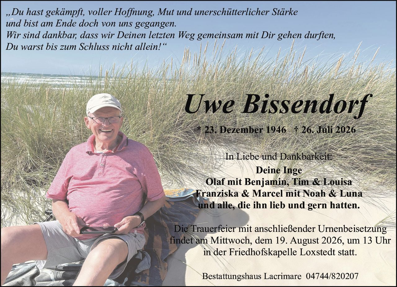 <p><i>„Du hast gekämpft, voller Hoffnung, Mut und unerschütterlicher Stärke<br>und bist am Ende doch von uns gegangen.<br>Wir sind dankbar, dass wir Deinen letzten Weg gemeinsam mit Dir gehen durften,<br>Du warst bis zum Schluss nicht allein!"</i></p><p><strong>Uwe Bissendorf</strong><br>* 23. Dezember 1946 † 26. Juli 2026</p><p>In Liebe und Dankbarkeit:<br><strong>Deine Inge</strong><br>Olaf mit Benjamin, Tim & Louisa<br>Franziska & Marcel mit Noah & Luna<br>und alle, die ihn lieb und gern hatten.</p><p>Die Trauerfeier mit anschließender Urnenbeisetzung<br>findet am Mittwoch, dem 19. August 2026, um 13 Uhr<br>in der Friedhofskapelle Loxstedt statt.</p><p>Bestattungshaus Lacrimare 04744/820207</p>