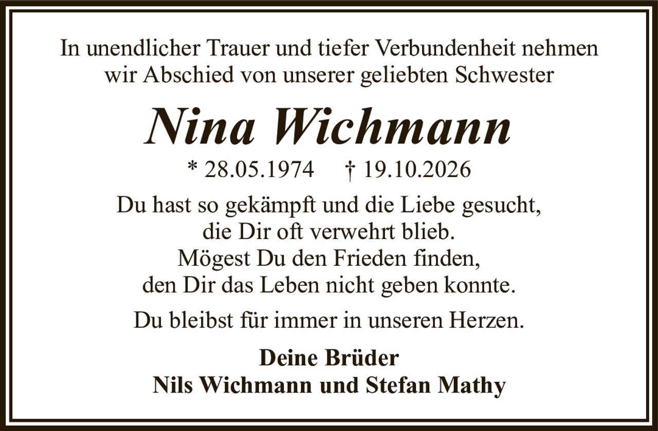 In unendlicher Trauer und tiefer Verbundenheit nehmen wir Abschied von unserer geliebten SchwesterNina Wichmann* 28.05.1974† 19.10.2026Du hast so gekämpft und die Liebe gesucht,die Dir oft verwehrt blieb.Mögest Du den Frieden finden,den Dir das Leben nicht geben konnte.Du bleibst für immer in unseren Herzen.Deine BrüderNils Wichmann und Stefan Mathy