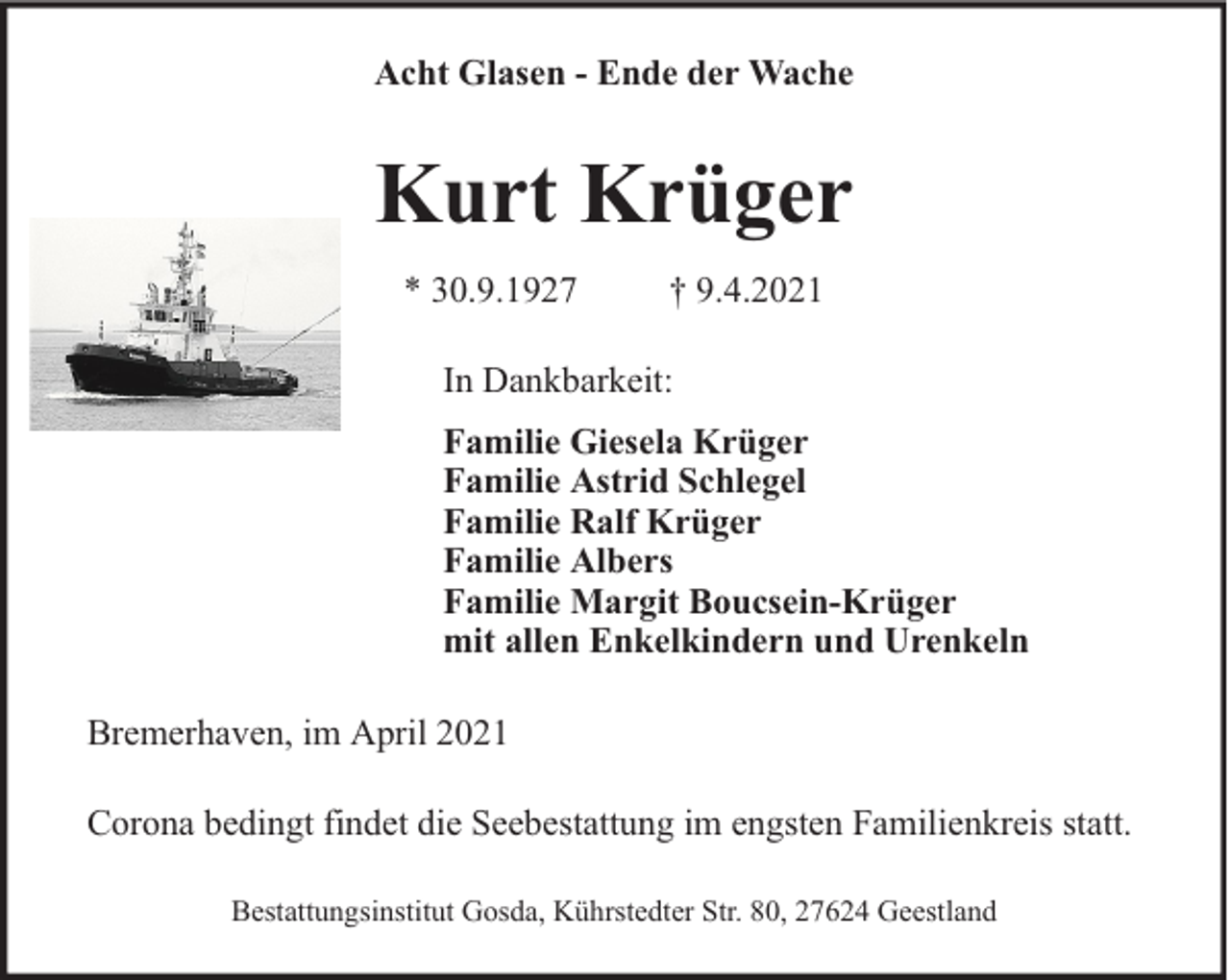 <p>Acht Glasen - Ende der Wache</p><p>Kurt Krüger<br />* 30.9.1927</p><p>† 9.4.2021</p><p>In Dankbarkeit:<br />Familie Giesela Krüger<br />Familie Astrid Schlegel<br />Familie Ralf Krüger<br />Familie Albers<br />Familie Margit Boucsein-Krüger<br />mit allen Enkelkindern und Urenkeln<br />Bremerhaven, im April 2021<br />Corona bedingt findet die Seebestattung im engsten Familienkreis statt.<br />Bestattungsinstitut Gosda, Kührstedter Str. 80, 27624 Geestland</p>