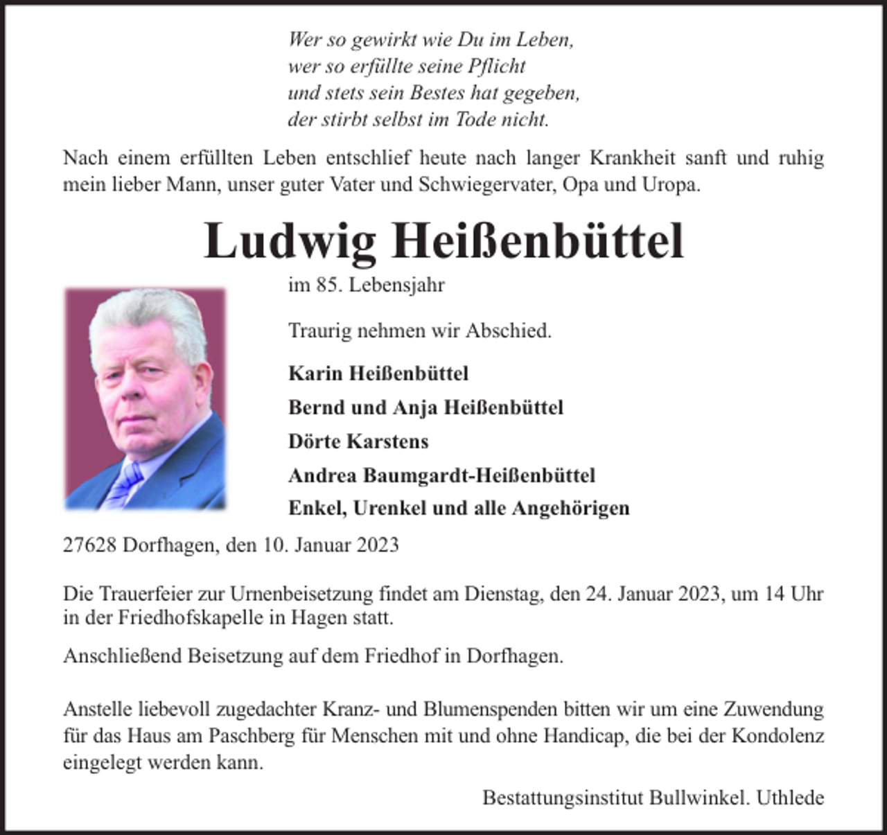 <p>Wer so gewirkt wie Du im Leben,<br />wer so erfüllte seine Pflicht<br />und stets sein Bestes hat gegeben,<br />der stirbt selbst im Tode nicht.<br />Nach einem erfüllten Leben entschlief heute nach langer Krankheit sanft und ruhig<br />mein lieber Mann, unser guter Vater und Schwiegervater, Opa und Uropa.</p><p>Ludwig Heißenbüttel<br />im 85. Lebensjahr</p><p>Traurig nehmen wir Abschied.<br />Karin Heißenbüttel<br />Bernd und Anja Heißenbüttel<br />Dörte Karstens<br />Andrea Baumgardt-Heißenbüttel<br />Enkel, Urenkel und alle Angehörigen<br />27628 Dorfhagen, den 10. Januar 2023<br />Die Trauerfeier zur Urnenbeisetzung findet am Dienstag, den 24. Januar 2023, um 14 Uhr<br />in der Friedhofskapelle in Hagen statt.<br />Anschließend Beisetzung auf dem Friedhof in Dorfhagen.<br />Anstelle liebevoll zugedachter Kranz- und Blumenspenden bitten wir um eine Zuwendung<br />für das Haus am Paschberg für Menschen mit und ohne Handicap, die bei der Kondolenz<br />eingelegt werden kann.<br />Bestattungsinstitut Bullwinkel. Uthlede</p>