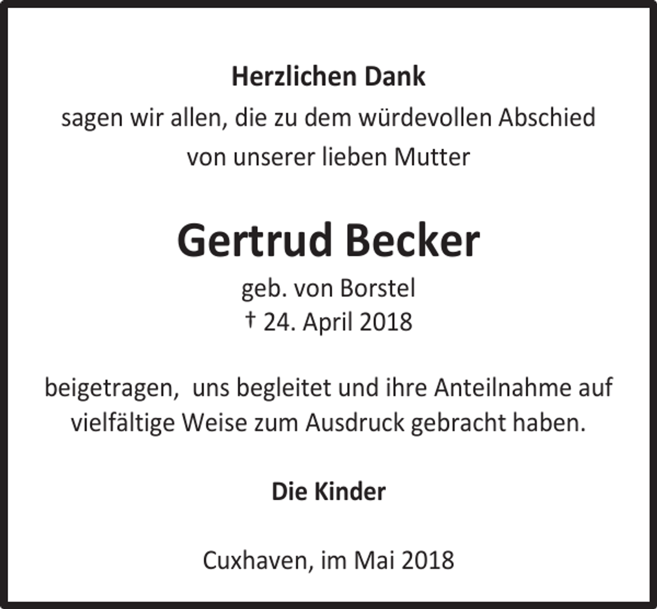 <p>Herzlichen Dank<br />sagen wir allen, die zu dem würdevollen Abschied<br />von unserer lieben Mutter</p><p>Gertrud Becker<br />geb. von Borstel<br />† 24. April 2018</p><p>beigetragen, uns begleitet und ihre Anteilnahme auf<br />vielfältige Weise zum Ausdruck gebracht haben.<br />Die Kinder<br />Cuxhaven, im Mai 2018</p>