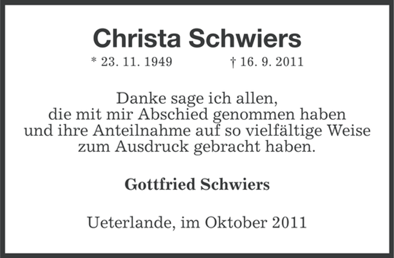 <p>Christa Schwiers<br />* 23. 11. 1949</p><p>† 16. 9. 2011</p><p>Danke sage ich allen,<br />die mit mir Abschied genommen haben<br />und ihre Anteilnahme auf so vielfältige Weise<br />zum Ausdruck gebracht haben.<br />Gottfried Schwiers<br />Ueterlande, im Oktober 2011</p>