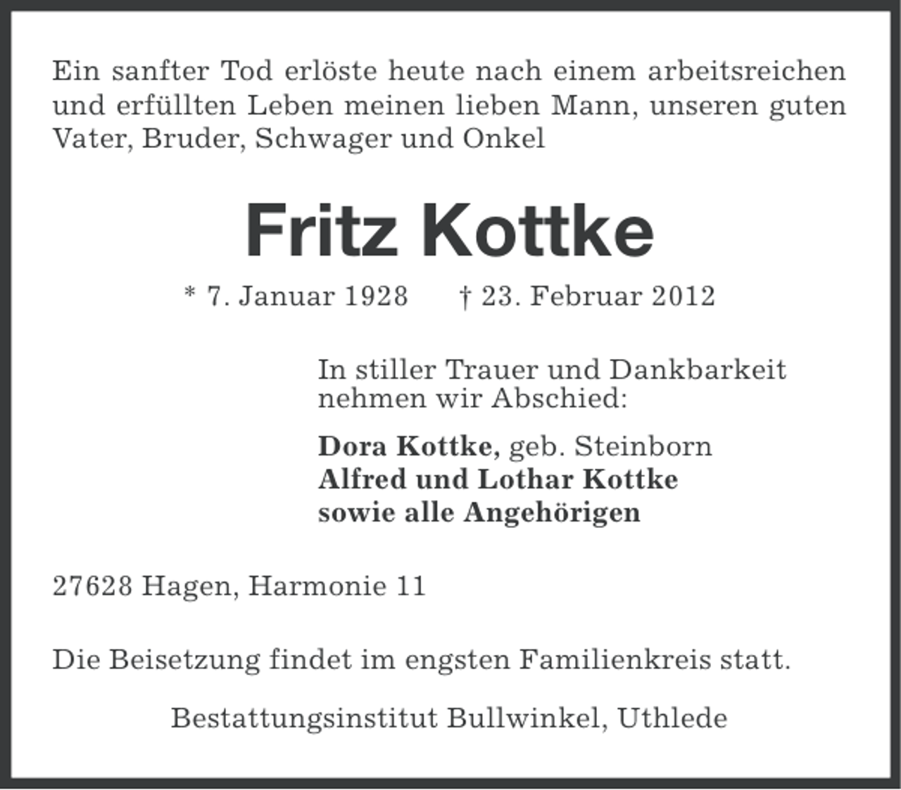 <p>Ein sanfter Tod erlöste heute nach einem arbeitsreichen<br />und erfüllten Leben meinen lieben Mann, unseren guten<br />Vater, Bruder, Schwager und Onkel</p><p>Fritz Kottke<br />* 7. Januar 1928</p><p>† 23. Februar 2012</p><p>In stiller Trauer und Dankbarkeit<br />nehmen wir Abschied:<br />Dora Kottke, geb. Steinborn<br />Alfred und Lothar Kottke<br />sowie alle Angehörigen<br />27628 Hagen, Harmonie 11<br />Die Beisetzung findet im engsten Familienkreis statt.<br />Bestattungsinstitut Bullwinkel, Uthlede</p>