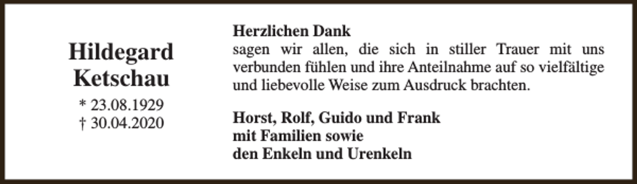<p>Hildegard<br />Ketschau<br />* 23.08.1929<br />† 30.04.2020</p><p>Herzlichen Dank<br />sagen wir allen, die sich in stiller Trauer mit uns<br />verbunden fühlen und ihre Anteilnahme auf so vielfältige<br />und liebevolle Weise zum Ausdruck brachten.<br />Horst, Rolf, Guido und Frank<br />mit Familien sowie<br />den Enkeln und Urenkeln</p>