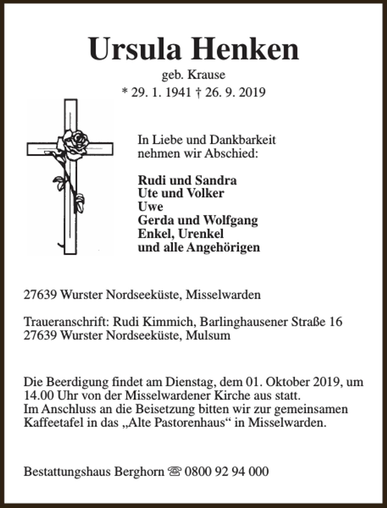 <p>Ursula Henken<br />geb. Krause<br />* 29. 1. 1941 † 26. 9. 2019</p><p>In Liebe und Dankbarkeit<br />nehmen wir Abschied:<br />Rudi und Sandra<br />Ute und Volker<br />Uwe<br />Gerda und Wolfgang<br />Enkel, Urenkel<br />und alle Angehörigen<br />27639 Wurster Nordseeküste, Misselwarden<br />Traueranschrift: Rudi Kimmich, Barlinghausener Straße 16<br />27639 Wurster Nordseeküste, Mulsum<br />Die Beerdigung findet am Dienstag, dem 01. Oktober 2019, um<br />14.00 Uhr von der Misselwardener Kirche aus statt.<br />Im Anschluss an die Beisetzung bitten wir zur gemeinsamen<br />Kaffeetafel in das „Alte Pastorenhaus“ in Misselwarden.<br />Bestattungshaus Berghorn s 0800 92 94 000</p>
