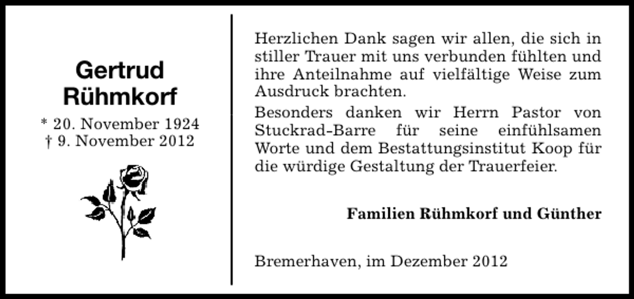 <p>Gertrud<br />Rühmkorf<br />* 20. November 1924<br />† 9. November 2012</p><p>Herzlichen Dank sagen wir allen, die sich in<br />stiller Trauer mit uns verbunden fühlten und<br />ihre Anteilnahme auf vielfältige Weise zum<br />Ausdruck brachten.<br />Besonders danken wir Herrn Pastor von<br />Stuckrad-Barre für seine einfühlsamen<br />Worte und dem Bestattungsinstitut Koop für<br />die würdige Gestaltung der Trauerfeier.<br />Familien Rühmkorf und Günther<br />Bremerhaven, im Dezember 2012</p>