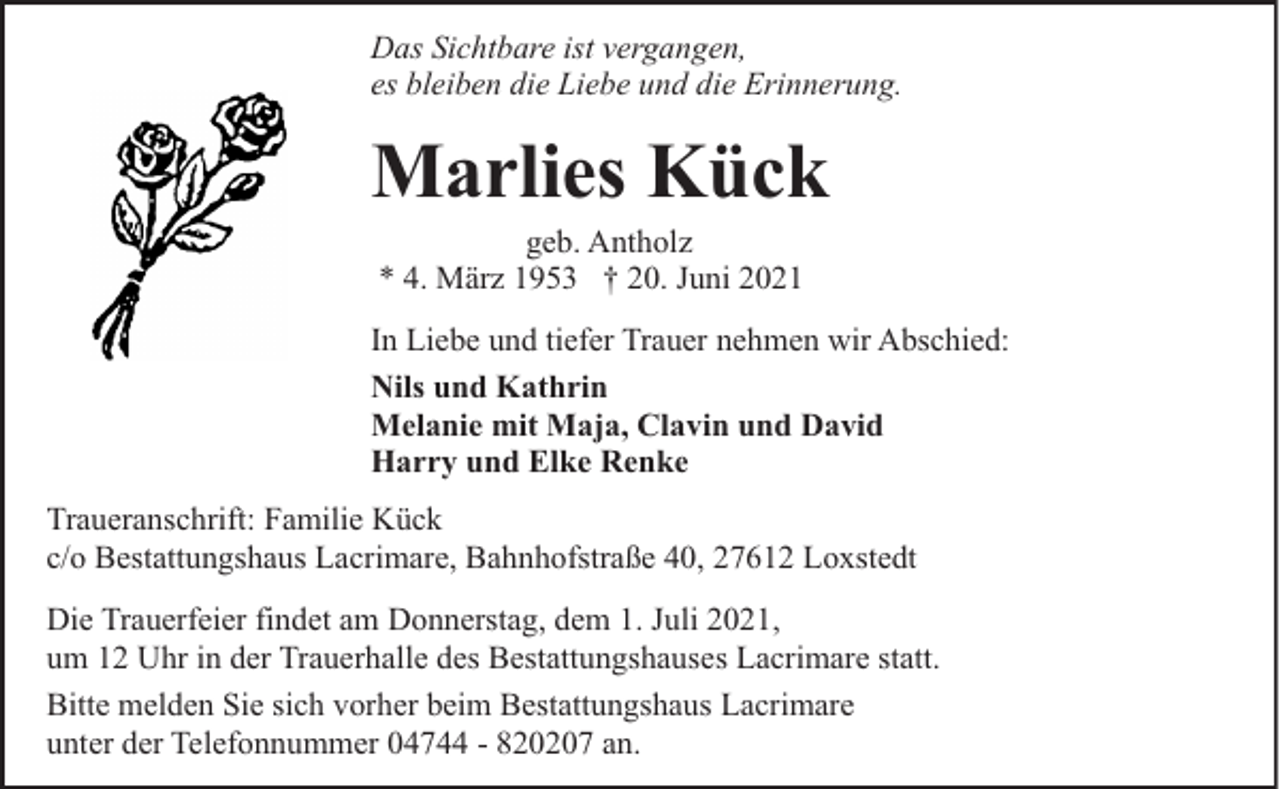 <p>Das Sichtbare ist vergangen,<br />es bleiben die Liebe und die Erinnerung.</p><p>Marlies Kück<br />geb. Antholz<br />* 4. März 1953 † 20. Juni 2021</p><p>In Liebe und tiefer Trauer nehmen wir Abschied:<br />Nils und Kathrin<br />Melanie mit Maja, Clavin und David<br />Harry und Elke Renke<br />Traueranschrift: Familie Kück<br />c/o Bestattungshaus Lacrimare, Bahnhofstraße 40, 27612 Loxstedt<br />Die Trauerfeier findet am Donnerstag, dem 1. Juli 2021,<br />um 12 Uhr in der Trauerhalle des Bestattungshauses Lacrimare statt.<br />Bitte melden Sie sich vorher beim Bestattungshaus Lacrimare<br />unter der Telefonnummer 04744 - 820207 an.</p>